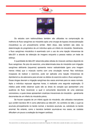 Os estudos com radionuclídeos também são utilizadas na comprovação da
melhoria do fluxo sangüíneo ao miocárdio após uma cirurgia de bypass (revascularização
miocárdica) ou um procedimento similar. Além disso, eles também são úteis na
determinação do prognóstico de um indivíduo após um infarto do miocárdio. Geralmente,
o fluxo sangüíneo miocárdico é examinado com o uso de uma injeção intravenosa de
tálio-201 e através da obtenção de imagens enquanto a pessoa realiza um teste de
esforço.
         A quantidade de tálio-201 absorvida pelas células do músculo cardíaco depende do
fluxo sangüíneo. No pico do exercício, uma determinada área do miocárdio com irrigação
sangüínea deficiente (isquemia) apresenta menor radioatividade (gera uma imagem
menos nítida) que o músculo vizinho com uma circulação normal. Nos indivíduos
incapazes de realizar o exercício, pode ser aplicada uma injeção intravenosa de
dipiridamol ou de adenosina para simular os efeitos do exercício sobre o fluxo sangüíneo.
Essas drogas desviam a irrigação sangüínea dos vasos anormais para os vasos normais.
Após o indivíduo repousar algumas horas, é realizado uma segunda exploração. O
médico pode então observar quais são as áreas do coração que apresentam uma
ausência de fluxo reversível, a qual é comumente decorrente de uma estenose
coronariana, e quais áreas apresentam cicatrizes irreversíveis do miocárdio – geralmente
decorrentes de um infarto do miocárdio prévio.
         Se houver suspeita de um infarto agudo do miocárdio, são utilizados marcadores
que contêm tecnécio 99 m como alternativa ao tálio-201. Ao contrário do tálio, o qual se
acumula principalmente no tecido normal, o tecnécio acumula- se, sobretudo no tecido
anormal. No entanto, como o tecnécio também acumula-se nos ossos, as costelas
dificultam um pouco a avaliação da imagem cardíaca.



                                                                      45
Este material deve ser utilizado apenas como parâmetro de estudo deste Programa. Os créditos deste conteúdo são dados a seus respectivos autores
 