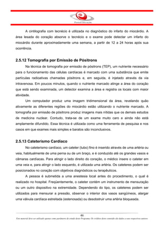 A cintilografia com tecnécio é utilizada no diagnóstico do infarto do miocárdio. A
área lesada do coração absorve o tecnécio e o exame pode detectar um infarto do
miocárdio durante aproximadamente uma semana, a partir de 12 a 24 horas após sua
ocorrência.


2.5.12 Tomografia por Emissão de Pósitrons
         Na técnica de tomografia por emissão de pósitrons (TEP), um nutriente necessário
para o funcionamento das células cardíacas é marcado com uma substância que emite
partículas radioativas chamadas pósitrons e, em seguida, é injetado através da via
intravenosa. Em poucos minutos, quando o nutriente marcado atinge a área do coração
que está sendo examinada, um detector examina a área e registra os locais com maior
atividade.
         Um computador produz uma imagem tridimensional da área, revelando quão
ativamente as diferentes regiões do miocárdio estão utilizando o nutriente marcado. A
tomografia por emissão de pósitrons produz imagens mais nítidas que os demais estudos
de medicina nuclear. Contudo, trata-se de um exame muito caro e ainda não está
amplamente difundido. Essa técnica é utilizada como uma ferramenta de pesquisa e nos
casos em que exames mais simples e baratos são inconclusivos.


2.5.13 Cateterismo Cardíaco
         No cateterismo cardíaco, um cateter (tubo) fino é inserido através de uma artéria ou
veia, habitualmente de uma perna ou de um braço, e é conduzido até os grandes vasos e
câmaras cardíacas. Para atingir o lado direito do coração, o médico insere o cateter em
uma veia e, para atingir o lado esquerdo, é utilizada uma artéria. Os cateteres podem ser
posicionados no coração com objetivos diagnósticos ou terapêuticos.
         A pessoa é submetida a uma anestesia local antes do procedimento, o qual é
realizado no hospital. Freqüentemente, o cateter contém um instrumento de mensuração
ou um outro dispositivo na extremidade. Dependendo do tipo, os cateteres podem ser
utilizados para mensurar a pressão, observar o interior dos vasos sangüíneos, alargar
uma válvula cardíaca estreitada (estenosada) ou desobstruir uma artéria bloqueada.



                                                                      46
Este material deve ser utilizado apenas como parâmetro de estudo deste Programa. Os créditos deste conteúdo são dados a seus respectivos autores
 