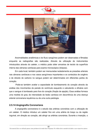Anormalidades anatômicas e do fluxo sangüíneo podem ser observadas e filmadas
enquanto as radiografias são realizadas. Através da utilização de instrumentos
introduzidos através do cateter, o médico pode obter amostras de tecido da superfície
interna das câmaras cardíacas para exame microscópico (biópsia).
         Em cada local, também podem ser mensuradas isoladamente as pressões arteriais
nas câmaras cardíacas e nos vasos sangüíneos importantes e os conteúdos de oxigênio
e de dióxido de carbono no sangue podem ser determinados em diferentes partes do
coração.
           Pode-se também avaliar a capacidade de bombeamento do coração através da
análise dos movimentos da parede do ventrículo esquerdo e calculando a eficácia com
que o sangue é bombeado para fora do coração (fração de ejeção). Essa análise fornece
uma medida do grau de intensidade da lesão cardíaca em decorrência de uma doença
arterial coronariana isquêmica ou de uma outra patologia.


2.5.14 Angiografia Coronariana
         A angiografia coronariana é o estudo das artérias coronárias com a utilização de
um cateter. O médico introduz um cateter fino em uma artéria do braço ou da região
inguinal, em direção ao coração, até atingir as artérias coronárias. Durante a inserção, o




                                                                      48
Este material deve ser utilizado apenas como parâmetro de estudo deste Programa. Os créditos deste conteúdo são dados a seus respectivos autores
 