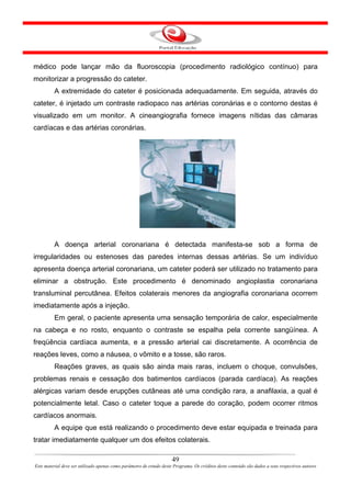 médico pode lançar mão da fluoroscopia (procedimento radiológico contínuo) para
monitorizar a progressão do cateter.
         A extremidade do cateter é posicionada adequadamente. Em seguida, através do
cateter, é injetado um contraste radiopaco nas artérias coronárias e o contorno destas é
visualizado em um monitor. A cineangiografia fornece imagens nítidas das câmaras
cardíacas e das artérias coronárias.




         A doença arterial coronariana é detectada manifesta-se sob a forma de
irregularidades ou estenoses das paredes internas dessas artérias. Se um indivíduo
apresenta doença arterial coronariana, um cateter poderá ser utilizado no tratamento para
eliminar a obstrução. Este procedimento é denominado angioplastia coronariana
transluminal percutânea. Efeitos colaterais menores da angiografia coronariana ocorrem
imediatamente após a injeção.
         Em geral, o paciente apresenta uma sensação temporária de calor, especialmente
na cabeça e no rosto, enquanto o contraste se espalha pela corrente sangüínea. A
freqüência cardíaca aumenta, e a pressão arterial cai discretamente. A ocorrência de
reações leves, como a náusea, o vômito e a tosse, são raros.
         Reações graves, as quais são ainda mais raras, incluem o choque, convulsões,
problemas renais e cessação dos batimentos cardíacos (parada cardíaca). As reações
alérgicas variam desde erupções cutâneas até uma condição rara, a anafilaxia, a qual é
potencialmente letal. Caso o cateter toque a parede do coração, podem ocorrer ritmos
cardíacos anormais.
         A equipe que está realizando o procedimento deve estar equipada e treinada para
tratar imediatamente qualquer um dos efeitos colaterais.

                                                                      49
Este material deve ser utilizado apenas como parâmetro de estudo deste Programa. Os créditos deste conteúdo são dados a seus respectivos autores
 