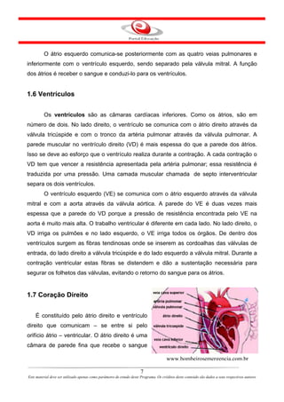 O átrio esquerdo comunica-se posteriormente com as quatro veias pulmonares e
inferiormente com o ventrículo esquerdo, sendo separado pela válvula mitral. A função
dos átrios é receber o sangue e conduzi-lo para os ventrículos.


1.6 Ventrículos


         Os ventrículos são as câmaras cardíacas inferiores. Como os átrios, são em
número de dois. No lado direito, o ventrículo se comunica com o átrio direito através da
válvula tricúspide e com o tronco da artéria pulmonar através da válvula pulmonar. A
parede muscular no ventrículo direito (VD) é mais espessa do que a parede dos átrios.
Isso se deve ao esforço que o ventrículo realiza durante a contração. A cada contração o
VD tem que vencer a resistência apresentada pela artéria pulmonar; essa resistência é
traduzida por uma pressão. Uma camada muscular chamada de septo interventricular
separa os dois ventrículos.
         O ventrículo esquerdo (VE) se comunica com o átrio esquerdo através da válvula
mitral e com a aorta através da válvula aórtica. A parede do VE é duas vezes mais
espessa que a parede do VD porque a pressão de resistência encontrada pelo VE na
aorta é muito mais alta. O trabalho ventricular é diferente em cada lado. No lado direito, o
VD irriga os pulmões e no lado esquerdo, o VE irriga todos os órgãos. De dentro dos
ventrículos surgem as fibras tendinosas onde se inserem as cordoalhas das válvulas de
entrada, do lado direito a válvula tricúspide e do lado esquerdo a válvula mitral. Durante a
contração ventricular estas fibras se distendem e dão a sustentação necessária para
segurar os folhetos das válvulas, evitando o retorno do sangue para os átrios.


1.7 Coração Direito


    É constituído pelo átrio direito e ventrículo
direito que comunicam – se entre si pelo
orifício átrio – ventricular. O átrio direito é uma
câmara de parede fina que recebe o sangue

                                                                                       www.bombeirosemergencia.com.br

                                                                       7
Este material deve ser utilizado apenas como parâmetro de estudo deste Programa. Os créditos deste conteúdo são dados a seus respectivos autores
 