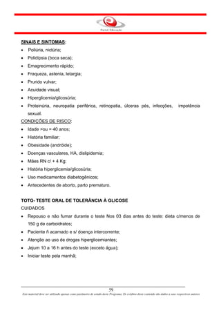 SINAIS E SINTOMAS:
•   Poliúria, nictúria;
•   Polidipsia (boca seca);
•   Emagrecimento rápido;
•   Fraqueza, astenia, letargia;
•   Prurido vulvar;
•   Acuidade visual;
•   Hiperglicemia/glicosúria;
•   Proteinúria, neuropatia periférica, retinopatia, úlceras pés, infecções,                                                  impotência
    sexual.
CONDIÇÕES DE RISCO:
•   Idade >ou = 40 anos;
•   História familiar;
•   Obesidade (andróide);
•   Doenças vasculares, HA, dislipidemia;
•   Mães RN c/ + 4 Kg;
•   História hiperglicemia/glicosúria;
•   Uso medicamentos diabetogênicos;
•   Antecedentes de aborto, parto prematuro.


TOTG- TESTE ORAL DE TOLERÂNCIA À GLICOSE
CUIDADOS
•   Repouso e não fumar durante o teste Nos 03 dias antes do teste: dieta c/menos de
    150 g de carboidratos;
•   Paciente ñ acamado e s/ doença intercorrente;
•   Atenção ao uso de drogas hiperglicemiantes;
•   Jejum 10 a 16 h antes do teste (exceto água);
•   Iniciar teste pela manhã;




                                                                      59
Este material deve ser utilizado apenas como parâmetro de estudo deste Programa. Os créditos deste conteúdo são dados a seus respectivos autores
 