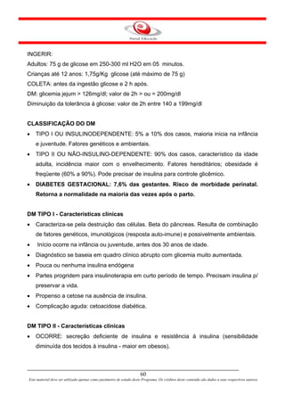 INGERIR:
Adultos: 75 g de glicose em 250-300 ml H2O em 05 minutos.
Crianças até 12 anos: 1,75g/Kg glicose (até máximo de 75 g)
COLETA: antes da ingestão glicose e 2 h após.
DM: glicemia jejum > 126mg/dl; valor de 2h > ou = 200mg/dl
Diminuição da tolerância à glicose: valor de 2h entre 140 a 199mg/dl


CLASSIFICAÇÃO DO DM
•   TIPO I OU INSULINODEPENDENTE: 5% a 10% dos casos, maioria inicia na infância
    e juventude. Fatores genéticos e ambientais.
•   TIPO II OU NÃO-INSULINO-DEPENDENTE: 90% dos casos, característico da idade
    adulta, incidência maior com o envelhecimento. Fatores hereditários; obesidade é
    freqüente (60% a 90%). Pode precisar de insulina para controle glicêmico.
•   DIABETES GESTACIONAL: 7,6% das gestantes. Risco de morbidade perinatal.
    Retorna a normalidade na maioria das vezes após o parto.


DM TIPO I - Características clínicas
•   Caracteriza-se pela destruição das células. Beta do pâncreas. Resulta de combinação
    de fatores genéticos, imunológicos (resposta auto-imune) e possivelmente ambientais.
•    Início ocorre na infância ou juventude, antes dos 30 anos de idade.
•   Diagnóstico se baseia em quadro clínico abrupto com glicemia muito aumentada.
•   Pouca ou nenhuma insulina endógena
•   Partes progridem para insulinoterapia em curto período de tempo. Precisam insulina p/
    preservar a vida.
•   Propenso a cetose na ausência de insulina.
•   Complicação aguda: cetoacidose diabética.


DM TIPO II - Características clínicas
•   OCORRE: secreção deficiente de insulina e resistência à insulina (sensibilidade
    diminuída dos tecidos à insulina - maior em obesos).



                                                                      60
Este material deve ser utilizado apenas como parâmetro de estudo deste Programa. Os créditos deste conteúdo são dados a seus respectivos autores
 