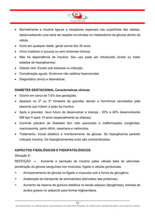 •   Normalmente a insulina liga-se a receptores especiais nas superfícies das células,
    desencadeando uma série de reações envolvidas no metabolismo da glicose dentro da
    célula.
•   Início em qualquer idade, geral/ acima dos 30 anos.
•   Início insidioso c/ poucos ou sem sintomas clínicos.
•   Não há dependência de insulina. Seu uso pode ser introduzido (evitar ou tratar
    estados de hiperglicemia).
•   Cetose rara. Exceto sob estresse ou infecção.
•   Complicação aguda: Síndrome não cetótica hiperosmolar.
•   Diagnóstico clínico e laboratorial.


DIABETES GESTACIONAL Características clínicas
•   Ocorre em cerca de 7,6% das gestações.
•   Aparece no 2º ou 3º trimestre da gravidez devido a hormônios secretados pela
    placenta que inibem a ação da insulina.
•   Após a gravidez: risco futuro de desenvolver a doença - 30% a 40% desenvolverão
    DM tipo II após 10 anos (especialmente as obesas).
•   Controle precário de Diabetes tem sido associado a malformações congênitas,
    macrossomia, parto difícil, cesariana e natimortos.
•   Tratamento: Inicial dietético e monitoramento da glicose. Se hiperglicemia persistir
    indicado insulina. Os hiperglicemiantes orais são contraindicados.


ASPECTOS FISIOLÓGICOS E FISIOPATOLÓGICOS
Situação A:
REFEIÇÃO → : Aumenta a secreção de insulina pelas células beta do pâncreas,
penetração da glicose sanguínea nos músculos, fígado e células gordurosas.
∗       Armazenamento de glicose no fígado e músculos sob a forma de glicogênio.
∗       Aceleração do transporte de aminoácidos (derivados das proteínas).
∗       Aumento da reserva de gordura dietética no tecido adiposo (lipogênese), entrada de
        ácidos graxos no adipócito para formar triglicerídeos.


                                                                      61
Este material deve ser utilizado apenas como parâmetro de estudo deste Programa. Os créditos deste conteúdo são dados a seus respectivos autores
 