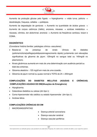 Aumento da produção glicose pelo fígado → hiperglicemia → visão turva, poliúria →
desidratação, fraqueza, cefaléia → polidipsia.
Aumento da degradação de gorduras → Aumento na quantidade de ácidos graxos →
Aumento de corpos cetônicos (hálito), anorexia, náuseas → acidose metabólica →
náuseas, vômitos, dor abdominal, anorexia → Aumento da freqüência cardíaca, torpor e
COMA.


DIAGNÓSTICO
(Considerar história familiar; patologias crônico- vasculares)
•       Baseia-se                na           presença               de           sinais            clínicos             de           diabetes
        (poliúria/nictúria/polifagia/polidipsia/emagrecimento rápido) juntamente com elevações
        significativas da glicemia de jejum: 126mg/dl no sangue total ou 140mg/dl no
        plasma/soro.
•       Níveis glicêmicos aumenta em mais de uma determinação com ausência parcial ou
        total dos sintomas.
•       Glicemia aleatória > 120 mg/dl em mais de uma ocasião.
•       Glicemia de jejum normal ou quase normal e TOTG de 2h ≥ 200mg/dl


COMPLICAÇÕES                          DO         DIABETES                MELLITUS                (AGUDAS               E       CRÔNICAS)
    COMPLICAÇÕES AGUDAS DO DM(Situações de Emergência)
•       Hipoglicemia;
•       Cetacidose diabética ou cetose (dm tipo i);
•       Coma hiperosmolar não cetótico ou estado hiperosmolar (dm tipo ii);
•       Acidose lática.


COMPLICAÇÕES CRÔNICAS DO DM
∫       MACROANGIOPATIAS
                                                        •    Doença arterial coronariana
                                                        •    Doença vascular cerebral
                                                        •    Doença vascular periférica



                                                                          63
    Este material deve ser utilizado apenas como parâmetro de estudo deste Programa. Os créditos deste conteúdo são dados a seus respectivos autores
 