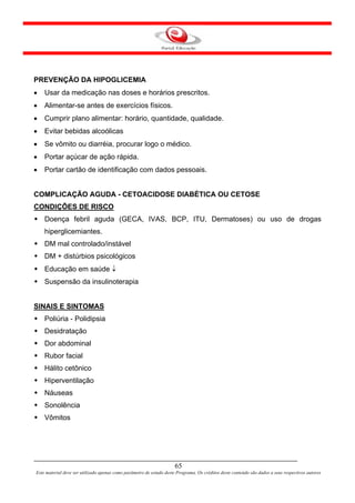 PREVENÇÃO DA HIPOGLICEMIA
•   Usar da medicação nas doses e horários prescritos.
•   Alimentar-se antes de exercícios físicos.
•   Cumprir plano alimentar: horário, quantidade, qualidade.
•   Evitar bebidas alcoólicas
•   Se vômito ou diarréia, procurar logo o médico.
•   Portar açúcar de ação rápida.
•   Portar cartão de identificação com dados pessoais.


COMPLICAÇÃO AGUDA - CETOACIDOSE DIABÉTICA OU CETOSE
CONDIÇÕES DE RISCO
    Doença febril aguda (GECA, IVAS, BCP, ITU, Dermatoses) ou uso de drogas
    hiperglicemiantes.
    DM mal controlado/instável
    DM + distúrbios psicológicos
    Educação em saúde ↓
    Suspensão da insulinoterapia


SINAIS E SINTOMAS
    Poliúria - Polidipsia
    Desidratação
    Dor abdominal
    Rubor facial
    Hálito cetônico
    Hiperventilação
    Náuseas
    Sonolência
    Vômitos




                                                                      65
Este material deve ser utilizado apenas como parâmetro de estudo deste Programa. Os créditos deste conteúdo são dados a seus respectivos autores
 