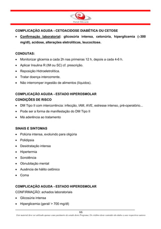 COMPLICAÇÃO AGUDA - CETOACIDOSE DIABÉTICA OU CETOSE
•   Confirmação laboratorial: glicosúria intensa, cetonúria, hiperglicemia (>300
    mg/dl), acidose, alterações eletrolíticas, leucocitose.


CONDUTAS:
•   Monitorizar glicemia a cada 2h nas primeiras 12 h, depois a cada 4-6 h.
•   Aplicar Insulina R (IM ou SC) cf. prescrição.
•   Reposição Hidroeletrolítica.
•   Tratar doença intercorrente.
•   Não interromper ingestão de alimentos (líquidos).


COMPLICAÇÃO AGUDA - ESTADO HIPEROSMOLAR
CONDIÇÕES DE RISCO
•   DM Tipo II com intercorrência: infecção, IAM, AVE, estresse intenso, pré-operatório...
•   Pode ser a forma de manifestação do DM Tipo II
•   Má aderência ao tratamento


SINAIS E SINTOMAS
•   Poliúria intensa, evoluindo para oligúria
•   Polidipsia
•   Desidratação intensa
•   Hipertermia
•   Sonolência
•   Obnubilação mental
•   Ausência de hálito cetônico
•   Coma


COMPLICAÇÃO AGUDA - ESTADO HIPEROSMOLAR
CONFIRMAÇÃO: achados laboratoriais
•   Glicosúria intensa
•   Hiperglicemia (geral/ > 700 mg/dl)

                                                                      66
Este material deve ser utilizado apenas como parâmetro de estudo deste Programa. Os créditos deste conteúdo são dados a seus respectivos autores
 