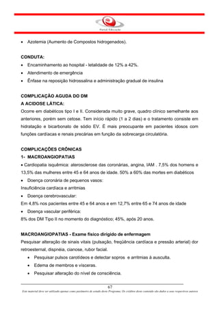 •   Azotemia (Aumento de Compostos hidrogenados).


CONDUTA:
•   Encaminhamento ao hospital - letalidade de 12% a 42%.
•   Atendimento de emergência
•   Ênfase na reposição hidrossalina e administração gradual de insulina


COMPLICAÇÃO AGUDA DO DM
A ACIDOSE LÁTICA:
Ocorre em diabéticos tipo I e II. Considerada muito grave, quadro clínico semelhante aos
anteriores, porém sem cetose. Tem início rápido (1 a 2 dias) e o tratamento consiste em
hidratação e bicarbonato de sódio EV. É mais preocupante em pacientes idosos com
funções cardíacas e renais precárias em função da sobrecarga circulatória.


COMPLICAÇÕES CRÔNICAS
1- MACROANGIOPATIAS
• Cardiopatia isquêmica: aterosclerose das coronárias, angina, IAM . 7,5% dos homens e
13,5% das mulheres entre 45 e 64 anos de idade. 50% a 60% das mortes em diabéticos
•   Doença coronária de pequenos vasos:
Insuficiência cardíaca e arritmias
•   Doença cerebrovascular:
Em 4,8% nos pacientes entre 45 e 64 anos e em 12,7% entre 65 e 74 anos de idade
•   Doença vascular periférica:
8% dos DM Tipo II no momento do diagnóstico; 45%, após 20 anos.


MACROANGIOPATIAS - Exame físico dirigido de enfermagem
Pesquisar alteração de sinais vitais (pulsação, freqüência cardíaca e pressão arterial) dor
retroesternal, dispnéia, cianose, rubor facial.
    •    Pesquisar pulsos carotídeos e detectar sopros e arritmias à ausculta.
    •    Edema de membros e vísceras.
    •    Pesquisar alteração do nível de consciência.


                                                                      67
Este material deve ser utilizado apenas como parâmetro de estudo deste Programa. Os créditos deste conteúdo são dados a seus respectivos autores
 