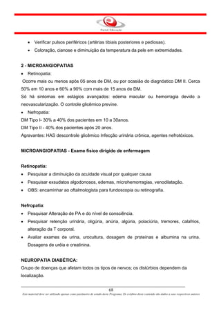 •    Verificar pulsos periféricos (artérias tibiais posteriores e pediosas).
    •    Coloração, cianose e diminuição da temperatura da pele em extremidades.


2 - MICROANGIOPATIAS
•   Retinopatia:
Ocorre mais ou menos após 05 anos de DM, ou por ocasião do diagnóstico DM II. Cerca
50% em 10 anos e 60% a 90% com mais de 15 anos de DM.
Só há sintomas em estágios avançados: edema macular ou hemorragia devido a
neovascularização. O controle glicêmico previne.
•   Nefropatia:
DM Tipo I- 30% a 40% dos pacientes em 10 a 30anos.
DM Tipo II - 40% dos pacientes após 20 anos.
Agravantes: HAS descontrole glicêmico Infecção urinária crônica, agentes nefrotóxicos.


MICROANGIOPATIAS - Exame físico dirigido de enfermagem


Retinopatia:
•   Pesquisar a diminuição da acuidade visual por qualquer causa
•   Pesquisar exsudatos algodonosos, edemas, microhemorragias, venodilatação.
•   OBS: encaminhar ao oftalmologista para fundoscopia ou retinografia.


Nefropatia:
•   Pesquisar Alteração de PA e do nível de consciência.
•   Pesquisar retenção urinária, oligúria, anúria, algúria, polaciúria, tremores, calafrios,
    alteração da T corporal.
•   Avaliar exames de urina, urocultura, dosagem de proteínas e albumina na urina.
    Dosagens de uréia e creatinina.


NEUROPATIA DIABÉTICA:
Grupo de doenças que afetam todos os tipos de nervos; os distúrbios dependem da
localização.


                                                                      68
Este material deve ser utilizado apenas como parâmetro de estudo deste Programa. Os créditos deste conteúdo são dados a seus respectivos autores
 