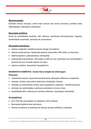 Mononeuropatia:
Acomete troncos nervosos, sendo mais comuns nos nervos cranianos: paralisia facial,
oftalmoplegia e alterações vestibulares.


Neuropatia periférica:
Perda da sensibilidade vibratória, tátil, dolorosa: parestesias (formigamentos, fisgadas,
sensibilidade aumentada, sensação de queimadura).


Neuropatia autonômica:
•   sistema urogenital: impotência sexual, bexiga neurogênica.
•   sistema cardiovascular: hipotensão postural, taquicardia, IAM indolor ou silencioso.
•   sistema digestivo: gastroparesias, enteropatias
•   sudomotoras/vasomotoras: diminuição ou falta de suor (anidrose) nas extremidades e
    aumento de suor na parte superior do corpo.
•   sistema simpático: desconheci/ hipoglicêmico.


NEUROPATIA DIABÉTICA - Exame físico dirigido de enfermagem:
Pesquisar:
•    hipotensão postural, taquicardia paralisia facial, alterações oftálmicas e palpebrais.
•   náuseas, vômitos, desconforto abdominal, obstipação, diarréia.
•   retenção ou incontinência urinária, peso suprapúbico, polaciúria, impotência sexual.
•   anidrose nas extremidades, sudorese aumentada no tronco e face.
•   sensibilidade tátil e dolorosa de membros inferiores, claudicação intermitente.


PÉ DIABÉTICO
•   50 A 75% das amputações em diabéticos, 50% evitáveis.
•   Neuropatia diabética fator permissivo
•   Úlceras complicam na presença de doença vascular periférica e infecções.




                                                                      69
Este material deve ser utilizado apenas como parâmetro de estudo deste Programa. Os créditos deste conteúdo são dados a seus respectivos autores
 