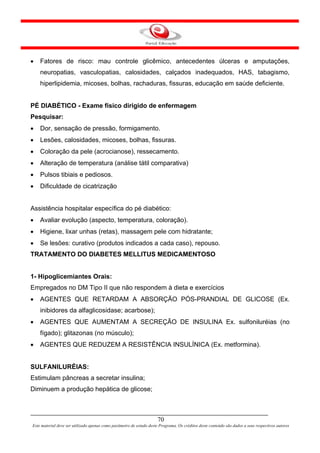 •   Fatores de risco: mau controle glicêmico, antecedentes úlceras e amputações,
    neuropatias, vasculopatias, calosidades, calçados inadequados, HAS, tabagismo,
    hiperlipidemia, micoses, bolhas, rachaduras, fissuras, educação em saúde deficiente.


PÉ DIABÉTICO - Exame físico dirigido de enfermagem
Pesquisar:
•   Dor, sensação de pressão, formigamento.
•   Lesões, calosidades, micoses, bolhas, fissuras.
•   Coloração da pele (acrocianose), ressecamento.
•   Alteração de temperatura (análise tátil comparativa)
•   Pulsos tibiais e pediosos.
•   Dificuldade de cicatrização


Assistência hospitalar específica do pé diabético:
•   Avaliar evolução (aspecto, temperatura, coloração).
•   Higiene, lixar unhas (retas), massagem pele com hidratante;
•   Se lesões: curativo (produtos indicados a cada caso), repouso.
TRATAMENTO DO DIABETES MELLITUS MEDICAMENTOSO


1- Hipoglicemiantes Orais:
Empregados no DM Tipo II que não respondem à dieta e exercícios
•   AGENTES QUE RETARDAM A ABSORÇÃO PÓS-PRANDIAL DE GLICOSE (Ex.
    inibidores da alfaglicosidase; acarbose);
•   AGENTES QUE AUMENTAM A SECREÇÃO DE INSULINA Ex. sulfoniluréias (no
    fígado); glitazonas (no músculo);
•   AGENTES QUE REDUZEM A RESISTÊNCIA INSULÍNICA (Ex. metformina).


SULFANILURÉIAS:
Estimulam pâncreas a secretar insulina;
Diminuem a produção hepática de glicose;



                                                                      70
Este material deve ser utilizado apenas como parâmetro de estudo deste Programa. Os créditos deste conteúdo são dados a seus respectivos autores
 