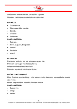 Aumentam a sensibilidade das células beta à glicose;
Melhoram a sensibilidade das células-alvo à insulina.


FÁRMACO:
•   Clorpropamida;
•   Gliburida ou Glibenclamida;
•   Glipizida;
•   Glicazida;
•   Glimepirida.
NOME COMERCIAL:
•   Diabinese;
•   Daonil, Euglucon, Lisaglucon;
•   Minidiab;
•   Diamicron;
•   Amaryl;


BIGUANIDAS
Usadas em pacientes que não conseguem emagrecer;
Diminuem a produção hepática de glicose;
Aumentam os receptores de insulina;
Diminuem a absorção intestinal de glicose;


FÁRMACO: METFORMINA
Efeito Colateral: acidose lática - evitar uso em muito obesos ou com patologias graves
associadas;
Podem surgir anorexia, náuseas, vômitos e diarréia.
NOME COMERCIAL:
•   Glucoformin;
•   Glifage;
•   Dimefor.



                                                                      71
Este material deve ser utilizado apenas como parâmetro de estudo deste Programa. Os créditos deste conteúdo são dados a seus respectivos autores
 