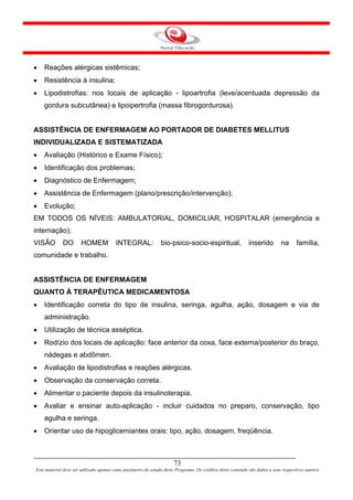 •   Reações alérgicas sistêmicas;
•   Resistência à insulina;
•   Lipodistrofias: nos locais de aplicação - lipoartrofia (leve/acentuada depressão da
    gordura subcutânea) e lipoipertrofia (massa fibrogordurosa).


ASSISTÊNCIA DE ENFERMAGEM AO PORTADOR DE DIABETES MELLITUS
INDIVIDUALIZADA E SISTEMATIZADA
•   Avaliação (Histórico e Exame Físico);
•   Identificação dos problemas;
•   Diagnóstico de Enfermagem;
•   Assistência de Enfermagem (plano/prescrição/intervenção);
•   Evolução;
EM TODOS OS NÍVEIS: AMBULATORIAL, DOMICILIAR, HOSPITALAR (emergência e
internação);
VISÃO        DO       HOMEM             INTEGRAL:              bio-psico-socio-espiritual,                  inserido        na      família,
comunidade e trabalho.


ASSISTÊNCIA DE ENFERMAGEM
QUANTO À TERAPÊUTICA MEDICAMENTOSA
•   Identificação correta do tipo de insulina, seringa, agulha, ação, dosagem e via de
    administração.
•   Utilização de técnica asséptica.
•   Rodízio dos locais de aplicação: face anterior da coxa, face externa/posterior do braço,
    nádegas e abdômen.
•   Avaliação de lipodistrofias e reações alérgicas.
•   Observação da conservação correta.
•   Alimentar o paciente depois da insulinoterapia.
•   Avaliar e ensinar auto-aplicação - incluir cuidados no preparo, conservação, tipo
    agulha e seringa.
•   Orientar uso de hipoglicemiantes orais: tipo, ação, dosagem, freqüência.



                                                                      73
Este material deve ser utilizado apenas como parâmetro de estudo deste Programa. Os créditos deste conteúdo são dados a seus respectivos autores
 