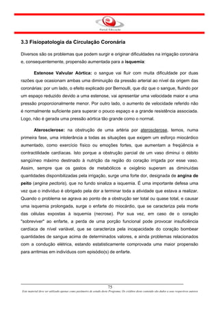 3.3 Fisiopatologia da Circulação Coronária

Diversos são os problemas que podem surgir e originar dificuldades na irrigação coronária
e, consequentemente, propensão aumentada para a isquemia:

         Estenose Valvular Aórtica: o sangue vai fluir com muita dificuldade por duas
razões que ocasionam ambas uma diminuição da pressão arterial ao nível da origem das
coronárias: por um lado, o efeito explicado por Bernoulli, que diz que o sangue, fluindo por
um espaço reduzido devido a uma estenose, vai apresentar uma velocidade maior e uma
pressão proporcionalmente menor. Por outro lado, o aumento de velocidade referido não
é normalmente suficiente para superar o pouco espaço e a grande resistência associada.
Logo, não é gerada uma pressão aórtica tão grande como o normal.

         Aterosclerose: na obstrução de uma artéria por aterosclerose, temos, numa
primeira fase, uma intolerância a todas as situações que exigem um esforço miocárdico
aumentado, como exercício físico ou emoções fortes, que aumentam a freqüência e
contractilidade cardíacas. Isto porque a obstrução parcial de um vaso diminui o débito
sangüíneo máximo destinado à nutrição da região do coração irrigada por esse vaso.
Assim, sempre que os gastos de metabólicos e oxigênio superam as diminuídas
quantidades disponibilizadas pela irrigação, surge uma forte dor, designada de angina de
peito (angina pectoris), que no fundo sinaliza a isquemia. É uma importante defesa uma
vez que o indivíduo é obrigado pela dor a terminar toda a atividade que estava a realizar.
Quando o problema se agrava ao ponto de a obstrução ser total ou quase total, e causar
uma isquemia prolongada, surge o enfarte do miocárdio, que se caracteriza pela morte
das células expostas à isquemia (necrose). Por sua vez, em caso de o coração
"sobreviver" ao enfarte, a perda de uma porção funcional pode provocar insuficiência
cardíaca de nível variável, que se caracteriza pela incapacidade do coração bombear
quantidades de sangue acima de determinados valores, e ainda problemas relacionados
com a condução elétrica, estando estatisticamente comprovada uma maior propensão
para arritmias em indivíduos com episódio(s) de enfarte.




                                                                      75
Este material deve ser utilizado apenas como parâmetro de estudo deste Programa. Os créditos deste conteúdo são dados a seus respectivos autores
 