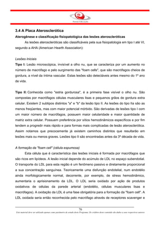 3.4 A Placa Aterosclerótica
Aterogênese e classificação fisiopatológica das lesões ateroscleróticas
         As lesões ateroscleróticas são classificáveis pela sua fisiopatologia em tipo I até VI,
segundo a AHA (American Hearth Association):


Lesões Iniciais
Tipo I: Lesão microscópica, invisível a olho nu, que se caracteriza por um aumento no
número de macrófago e pelo surgimento das "foam cells", que são macrófagos cheios de
gordura, a nível da íntima vascular. Estas lesões são detectáveis antes mesmo do 1º ano
de vida.


Tipo II: Conhecida como "estria gordurosa", é a primeira fase visível o olho nu. São
compostas por macrófagos células musculares lisas e pequenos grãos de gordura extra
celular. Existem 2 subtipos distintos "a" e "b" da lesão tipo II. As lesões do tipo IIa são as
menos freqüentes, mas com maior potencial mórbido. São derivadas de lesões tipo I com
um maior número de macrófagos, possuem maior celularidade e maior quantidade de
matriz extra celular. Possuem preferência por sítios hemodinâmicos específicos e por fim
tendem a progredir mais rápido e para formas mais complicadas de lesão aterosclerótica.
Assim notamos que precocemente já existem caminhos distintos que resultarão em
lesões mais ou menos graves. Lesões tipo II são encontradas antes da 3º década de vida.


A formação da "foam cell" (célula espumosa)
         Esta célula que é característica das lesões iniciais é formada por macrófagos que
são ricos em lipídeos. A lesão inicial depende do acúmulo de LDL no espaço subendotial.
O transporte do LDL para esta região é um fenômeno passivo e diretamente proporcional
a sua concentração sanguínea. Teoricamente uma disfunção endotelial, num endotélio
ainda morfologicamente normal, decorrente, por exemplo, de stress hemodinâmico,
aumentaria o aprisionamento da LDL. O LDL seria oxidado por ação de produtos
oxidativos de células da parede arterial (endotélio, células musculares lisas e
macrófagos). A oxidação da LDL é uma fase obrigatória para a formação da "foam cell". A
LDL oxidada seria então reconhecida pelo macrófago através de receptores scavenger e


                                                                      76
Este material deve ser utilizado apenas como parâmetro de estudo deste Programa. Os créditos deste conteúdo são dados a seus respectivos autores
 