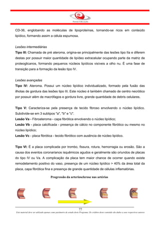 CD-36, englobando as moléculas de lipoproteínas, tornando-se ricos em conteúdo
lipídico, formando assim a célula espumosa.


Lesões intermediárias
Tipo III: Chamada de pré ateroma, origina-se principalmente das lesões tipo IIa e diferem
destas por possuir maior quantidade de lipídeo extracelular ocupando parte da matriz de
proteoglicanos, formando pequenos núcleos lipídicos visíveis a olho nu. É uma fase de
transição para a formação da lesão tipo IV.


Lesões avançadas
Tipo IV: Ateroma. Possui um núcleo lipídico individualizado, formado pela fusão das
ilhotas de gordura das lesões tipo III. Este núcleo é também chamado de centro necrótico
por possuir além de macrófagos e gordura livre, grande quantidade de debris celulares.


Tipo V: Caracteriza-se pela presença de tecido fibroso envolvendo o núcleo lipídico.
Subdivide-se em 3 subtipos "a", "b" e "c".
Lesão Va - Fibroateroma - capa fibrótica envolvendo o núcleo lipídico;
Lesão Vb - placa calcificada - presença de cálcio no componente fibrótico ou mesmo no
núcleo lipídico;
Lesão Vc - placa fibrótica - tecido fibrótico com ausência de núcleo lipídico.


Tipo VI: É a placa complicada por trombo, fissura, rotura, hemorragia ou erosão. São a
causa dos eventos coronarianos isquêmicos agudos e geralmente são oriundos de placas
do tipo IV ou Va. A complicação da placa tem maior chance de ocorrer quando existe
remodelamento positivo do vaso, presença de um núcleo lipídico > 40% da área total da
placa, capa fibrótica fina e presença de grande quantidade de células inflamatórias.

                                      Progressão da arteriosclerose nas artérias




                                                                      77
Este material deve ser utilizado apenas como parâmetro de estudo deste Programa. Os créditos deste conteúdo são dados a seus respectivos autores
 