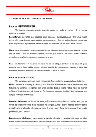 3.5 Fatores de Risco para Aterosclerose


Fatores IRREVERSÍVEIS
         São fatores imutáveis aqueles que não podemos mudar e por isso não podemos
tratá-los. São eles:
Hereditários: os filhos de pessoas com doenças cardiovasculares têm uma maior
propensão para desenvolverem doenças desse grupo. Descendentes de raça negra são
mais propensos a hipertensão arterial e neles ela costuma ter um curso mais severo.


Idade: quatro entre cincos pessoas acometidas de doenças cardiovasculares estão acima
dos 65 anos. Entre as mulheres idosas, aquelas que tiverem um ataque cardíaco terão
uma chance dupla de morrer em poucas semanas.


Sexo: os homens têm maiores chances de ter um ataque cardíaco e os seus ataques
ocorrem numa faixa etária menor. Mesmo depois da menopausa, quando a taxa das
mulheres aumenta, ela nunca é tão elevada como a dos homens.


Fatores REVERSSÍVEIS
         São os fatores sobre os quais podemos influir, mudando, prevenindo ou tratando.
Fumo: o risco de um ataque cardíaco num fumante é duas vezes maior do que num não
fumante. O fumante de cigarros tem uma chance duas a quatro vezes maior de morrer
subitamente do que um não fumante. Os fumantes passivos também têm o risco de um
ataque cardíaco aumentado.


Colesterol elevado: os riscos de doença do coração aumentam na medida em que os
níveis de colesterol estão mais elevados no sangue. Junto a outros fatores de risco como
pressão arterial elevada e fumo esse risco é ainda maior. Esse fator de risco é agravado
pela idade, sexo e dieta.


Pressão arterial elevada: para manter a pressão elevada, o coração realiza um trabalho
maior, com isso vai hipertrofiando o músculo cardíaco, que se dilata e fica mais fraco com

                                                                      78
Este material deve ser utilizado apenas como parâmetro de estudo deste Programa. Os créditos deste conteúdo são dados a seus respectivos autores
 