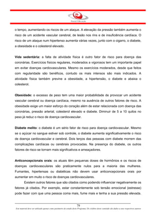 o tempo, aumentando os riscos de um ataque. A elevação da pressão também aumenta o
risco de um acidente vascular cerebral, de lesão nos rins e de insuficiência cardíaca. O
risco de um ataque num hipertenso aumenta várias vezes, junto com o cigarro, o diabete,
a obesidade e o colesterol elevado.


Vida sedentária: a falta de atividade física é outro fator de risco para doença das
coronárias. Exercícios físicos regulares, moderados a vigorosos tem um importante papel
em evitar doenças cardiovasculares. Mesmo os exercícios moderados, desde que feitos
com regularidade são benéficos, contudo os mais intensos são mais indicados. A
atividade física também previne a obesidade, a hipertensão, o diabete e abaixa o
colesterol.


Obesidade: o excesso de peso tem uma maior probabilidade de provocar um acidente
vascular cerebral ou doença cardíaca, mesmo na ausência de outros fatores de risco. A
obesidade exige um maior esforço do coração além de estar relacionada com doença das
coronárias, pressão arterial, colesterol elevado e diabete. Diminuir de 5 a 10 quilos no
peso já reduz o risco de doença cardiovascular.


Diabete melito: o diabete é um sério fator de risco para doença cardiovascular. Mesmo
se o açúcar no sangue estiver sob controle, o diabete aumenta significativamente o risco
de doença cardiovascular e cerebral. Dois terços das pessoas com diabete morrem das
complicações cardíacas ou cerebrais provocadas. Na presença do diabete, os outros
fatores de risco se tornam mais significativos e ameaçadores.


Anticoncepcionais orais: os atuais têm pequenas doses de hormônios e os riscos de
doenças cardiovasculares são praticamente nulos para a maioria das mulheres.
Fumantes, hipertensas ou diabéticas não devem usar anticoncepcionais orais por
aumentar em muito o risco de doenças cardiovasculares.
         Existem outros fatores que são citados como podendo influenciar negativamente os
fatores já citados. Por exemplo, estar constantemente sob tensão emocional (estresse)
pode fazer com que uma pessoa coma mais, fume mais e tenha a sua pressão elevada.


                                                                      79
Este material deve ser utilizado apenas como parâmetro de estudo deste Programa. Os créditos deste conteúdo são dados a seus respectivos autores
 