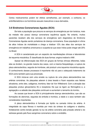 Certos medicamentos podem ter efeitos semelhantes, por exemplo, a cortisona, os
antiinflamatórios e os hormônios sexuais masculinos e seus derivados.


3.6 Síndromes Coronarianas Agudas (SCA)
         De toda a população que procura os serviços de emergência por dor torácica, mais
da metade não possui doença coronariana isquêmica aguda. No entanto, muitos
pacientes recebem alta dos serviços de emergência sem diagnóstico de Síndrome
Coronarianas Agudas sendo portadores de doença coronariana. Essa população é vítima
de altos índices de mortalidade e chega a totalizar 12% das altas dos serviços de
emergência em trabalhos americanos e suspeita-se que esse índice pode chegar até 20%
no Brasil.
         A SCA é caracterizada por um espectro de manifestações clínicas e laboratoriais
de isquemia miocárdica. É classificada de duas formas: angina instável e IAM .
         Apesar da diferenciação das SCA em grupos de formas clínicas diferentes, todas
elas se dividem, na grande maioria dos casos, com a mesma fisiopatologia, a ruptura da
placa aterosclerótica, seguida de trombose, até produzir uma isquemia miocárdica aguda.
O conhecimento desses processos é importante não só para o adequado tratamento da
SCA como também para sua prevenção.
         A SCA inicia-se com uma erosão ou ruptura de uma placa aterosclerótica nas
artérias coronárias. As plaquetas aderem à área lesada e ficam expostos aos fatores
ativadores, entre eles, colágenos, trombina, fator de Von Willebrand. Com a ativação das
plaquetas produz glicoproteína IIb e receptores IIIa que se ligam ao fibrinogênio e, a
agregação e a adesão das plaquetas continuam e aumentam o tamanho do trombo.
         As causas que levam a SCA é principalmente doença aterosclerótica, que são as
formações de ateromas, seguidas de embolia e trombos, a idade e o sexo também são
considerados importantes.
         A placa aterosclerótica é formada por lipídio na camada íntima da artéria. A
integridade da capa fibrosa é mantida por meio da síntese do colágeno e elastina,
fortalecendo contra tensão gerada na luz da artéria coronária pela pressão arterial e do
estresse gerado pelo fluxo sangüíneo coronariano sobre o endotélio.




                                                                      80
Este material deve ser utilizado apenas como parâmetro de estudo deste Programa. Os créditos deste conteúdo são dados a seus respectivos autores
 