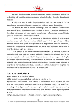 A doença aterosclerótica é entendida hoje como um forte componente inflamatório
endotelial e sub-endotelial, ainda mais quando existe infiltração e depósitos de partículas
lipídicas.
         A ruptura da placa é o fator responsável pela trombose, por causa da grande
exposição do sangue aos fatores pró-coagulantes existentes abaixo do endotélio.
         Nos fatores de risco se incluem alimentação rica em gorduras e carboidratos
hipercolesterolemia, hipertensão arterial, diabetes, tabagismo, obesidade, sedentarismo,
infecções, menopausa, estresse, reações imunológicas e inflamatórias, susceptibilidade
genética (antecedentes familiares) e individual.
         O tempo entre o início dos sintomas e a chegada ao hospital é uma variável
relacionada de modo direto a morbi-mortalidade dos pacientes portadores de SCA.
Estudos mostram que quanto mais precoce for o diagnóstico e instituído tratamento,
melhor será o prognóstico desses pacientes, por isso, é importante que o atendimento e
diagnóstico sejam rápidos e precisos.
         Com o objetivo de atacar diretamente estes fatores (redução do tempo de início de
tratamento das SCA, impedir a alta de pacientes portadores de SCA dos serviços de
emergência, evitar a internação indevida de pacientes sem indicação e gerar otimização
dos custos médico-hospitalares) foram idealizadas as unidades de atendimento a dor
torácica. Estas unidades seguem protocolos próprios, com o intuito de agilizar e otimizar o
diagnóstico diferencial da dor torácica, aumentando a eficiência do serviço hospitalar no
tratamento das síndromes isquêmicas miocárdicas instáveis.


3.6.1 A dor torácica típica
As características da dor anginosa são:
a) Dor opressiva ou sensação de pressão sem a menção de dor.
b) Localização também não é bem definida na angina típica, sendo apontada em uma
área não muito pequena, geralmente com o paciente esfregando a mão sobre o precórdio.
A irradiação típica é para a região cervical e região medial do membro superior esquerdo,
mas pode acontecer em qualquer localização do tórax, mesmo a direita, região epigástrica
e dorso.
c) A piora ou seu início com o esforço é uma marca importante da angina típica.


                                                                      81
Este material deve ser utilizado apenas como parâmetro de estudo deste Programa. Os créditos deste conteúdo são dados a seus respectivos autores
 