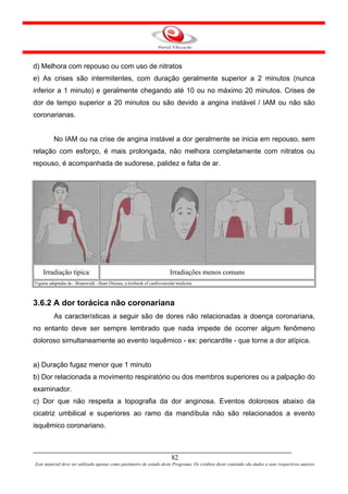 d) Melhora com repouso ou com uso de nitratos
e) As crises são intermitentes, com duração geralmente superior a 2 minutos (nunca
inferior a 1 minuto) e geralmente chegando até 10 ou no máximo 20 minutos. Crises de
dor de tempo superior a 20 minutos ou são devido a angina instável / IAM ou não são
coronarianas.


          No IAM ou na crise de angina instável a dor geralmente se inicia em repouso, sem
relação com esforço, é mais prolongada, não melhora completamente com nitratos ou
repouso, é acompanhada de sudorese, palidez e falta de ar.




    Irradiação típica                                                     Irradiações menos comuns
Figuras adaptadas de - Braunwald - Heart Disease, a textbook of cardiovascular medicine



3.6.2 A dor torácica não coronariana
          As características a seguir são de dores não relacionadas a doença coronariana,
no entanto deve ser sempre lembrado que nada impede de ocorrer algum fenômeno
doloroso simultaneamente ao evento isquêmico - ex: pericardite - que torne a dor atípica.


a) Duração fugaz menor que 1 minuto
b) Dor relacionada a movimento respiratório ou dos membros superiores ou a palpação do
examinador.
c) Dor que não respeita a topografia da dor anginosa. Eventos dolorosos abaixo da
cicatriz umbilical e superiores ao ramo da mandíbula não são relacionados a evento
isquêmico coronariano.



                                                                           82
Este material deve ser utilizado apenas como parâmetro de estudo deste Programa. Os créditos deste conteúdo são dados a seus respectivos autores
 