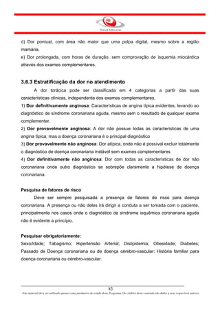 d) Dor pontual, com área não maior que uma polpa digital, mesmo sobre a região
mamária.
e) Dor prolongada, com horas de duração, sem comprovação de isquemia miocárdica
através dos exames complementares.


3.6.3 Estratificação da dor no atendimento
         A dor torácica pode ser classificada em 4 categorias a partir das suas
características clínicas, independente dos exames complementares.
1) Dor definitivamente anginosa: Características de angina típica evidentes, levando ao
diagnóstico de síndrome coronariana aguda, mesmo sem o resultado de qualquer exame
complementar.
2) Dor provavelmente anginosa: A dor não possue todas as características de uma
angina típica, mas a doença coronariana é o principal diagnóstico
3) Dor provavelmente não anginosa: Dor atípica, onde não é possível excluir totalmente
o diagnóstico de doença coronariana instável sem exames complementares
4) Dor definitivamente não anginosa: Dor com todas as características de dor não
coronariana onde outro diagnóstico se sobrepõe claramente a hipótese de doença
coronariana.


Pesquisa de fatores de risco
         Deve ser sempre pesquisada a presença de fatores de risco para doença
coronariana. A presença ou não deles irá dirigir a conduta a ser tomada com o paciente,
principalmente nos casos onde o diagnóstico de síndrome isquêmica coronariana aguda
não é evidente a princípio.


Pesquisar obrigatoriamente:
Sexo/Idade; Tabagismo; Hipertensão Arterial; Dislipidemia; Obesidade; Diabetes;
Passado de Doença coronariana ou de doença cérebro-vascular; História familiar para
doença coronariana ou cérebro-vascular.




                                                                      83
Este material deve ser utilizado apenas como parâmetro de estudo deste Programa. Os créditos deste conteúdo são dados a seus respectivos autores
 