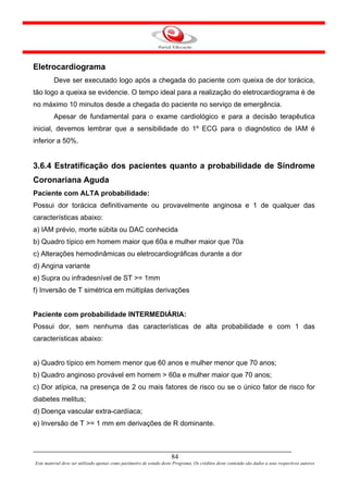 Eletrocardiograma
         Deve ser executado logo após a chegada do paciente com queixa de dor torácica,
tão logo a queixa se evidencie. O tempo ideal para a realização do eletrocardiograma é de
no máximo 10 minutos desde a chegada do paciente no serviço de emergência.
         Apesar de fundamental para o exame cardiológico e para a decisão terapêutica
inicial, devemos lembrar que a sensibilidade do 1º ECG para o diagnóstico de IAM é
inferior a 50%.


3.6.4 Estratificação dos pacientes quanto a probabilidade de Síndrome
Coronariana Aguda
Paciente com ALTA probabilidade:
Possui dor torácica definitivamente ou provavelmente anginosa e 1 de qualquer das
características abaixo:
a) IAM prévio, morte súbita ou DAC conhecida
b) Quadro típico em homem maior que 60a e mulher maior que 70a
c) Alterações hemodinâmicas ou eletrocardiográficas durante a dor
d) Angina variante
e) Supra ou infradesnível de ST >= 1mm
f) Inversão de T simétrica em múltiplas derivações


Paciente com probabilidade INTERMEDIÁRIA:
Possui dor, sem nenhuma das características de alta probabilidade e com 1 das
características abaixo:


a) Quadro típico em homem menor que 60 anos e mulher menor que 70 anos;
b) Quadro anginoso provável em homem > 60a e mulher maior que 70 anos;
c) Dor atípica, na presença de 2 ou mais fatores de risco ou se o único fator de risco for
diabetes melitus;
d) Doença vascular extra-cardíaca;
e) Inversão de T >= 1 mm em derivações de R dominante.



                                                                      84
Este material deve ser utilizado apenas como parâmetro de estudo deste Programa. Os créditos deste conteúdo são dados a seus respectivos autores
 
