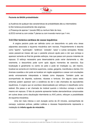 Paciente de BAIXA probabilidade:


a) Ausência de qualquer das características de probabilidade alta ou intermediária
b) Dor torácica provavelmente não anginosa.
c) Presença de apenas 1 (exceto DM) ou nenhum fator de risco.
d) ECG normal ou com ondas T planas ou com inversão menor que 1 mm.


3.6.5 Dor torácica cardíaca de causa isquêmica
       A angina pectoris pode ser definida como um desconforto no peito e/ou áreas
adjacentes associada a isquemia miocárdica sem necrose. Freqüentemente é descrita
como “aperto”, “queimação”, “ardência”, “pressão”, “peso” e outras sensações. Muitas
vezes passam-se meses até que o paciente procure ajuda para a dor que começa a
aparecer somente ao final de grandes esforços, mas que passa com poucos instantes de
repouso. O esforço necessário para desencadeá-la pode variar diariamente e, não
raramente, o desconforto pode sumir após alguns momentos de exercício. Sua
localização é geralmente no centro do peito e pode ter irradiação ou, até mesmo,
localizar-se somente em membros superiores, costas, garganta, mandíbulas e dentes. Em
diversas ocasiões a dor pode se localizar em região epigástrica e cessar com eructações
sendo erroneamente interpretada e tratada como dispepsia. Também pode ser
acompanhada de dispnéia, sudorese, náuseas e tonturas. Em alguns casos estes
sintomas podem aparecer sem a existência da dor e são chamados de equivalentes
isquêmicos. A angina que só acontece desencadeada por esforços é classificada como
estável. Ela passa a ser chamada de instável quando o indivíduo começa a senti-la
mesmo em repouso. O fato do paciente apresentar lesões ateroscleróticas comprovadas
em outras áreas como claudicação intermitente ou AVC prévio, reforçam a possibilidade
de isquemia miocárdica.
         Uma dor mais intensa e com duração acima de 20 minutos, acompanhada de
cansaço, sudorese profusa, palidez cutânea e náuseas freqüentemente representa a
instalação do infarto agudo do miocárdio.




                                                                      85
Este material deve ser utilizado apenas como parâmetro de estudo deste Programa. Os créditos deste conteúdo são dados a seus respectivos autores
 