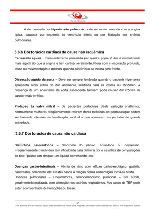 A dor causada por hipertensão pulmonar pode ser muito parecida com a angina
típica, causada por isquemia do ventrículo direito ou por dilatação das artérias
pulmonares.


3.6.6 Dor torácica cardíaca de causa não isquêmica
Pericardite aguda – Freqüentemente precedida por quadro gripal. A dor é normalmente
mais aguda do que a angina e tem caráter persistente. Piora com a inspiração profunda,
tosse ou movimentação e melhora quando o indivíduo se inclina para frente.


Dissecção aguda da aorta – Deve ser sempre lembrada quando o paciente hipertenso
apresenta início súbito de dor lancinante, irradiada para as costas ou abdômen. A
presença de um aneurisma de aorta ascendente também pode causar dor crônica de
caráter mais errático.


Prolapso da valva mitral – Os pacientes portadores desta variação anatômica,
normalmente mulheres, freqüentemente referem dores torácicas em pontadas que podem
ser bastante intensas, de localização variável e que aparecem em períodos de grande
ansiedade.


3.6.7 Dor torácica de causa não cardíaca


Distúrbios          psiquiátricos              –     Síndrome            do      pânico,         ansiedade            ou      depressão.
Freqüentemente o indivíduo tem dificuldade para definir a dor e se utiliza de comparações
do tipo: “parece um choque, um líquido derramando, etc”.


Doenças gastro-intestinais – Hérnia de hiato com refluxo gastro-esofágico, gastrite,
pancreatite, colecistite, etc. Nestes casos a relação com a alimentação torna-se nítida.
Doenças pulmonares – Pneumotórax, tromboembolismo pulmonar – Dor súbita,
geralmente lateralizada, com alteração nos padrões respiratórios. Nos casos de TEP pode
estar acompanhada de hemoptise ou tosse.



                                                                      86
Este material deve ser utilizado apenas como parâmetro de estudo deste Programa. Os créditos deste conteúdo são dados a seus respectivos autores
 