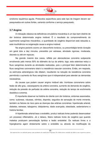 síndrome isquêmica aguda. Protocolos específicos para este tipo de triagem devem ser
pesquisados em outras fontes, variando conforme o serviço pesquisado.


3.7 Angina
         A indicação clássica da deficiência circulatória miocárdica é um tipo bem distinto de
dor torácica determinada angina instável. É o resultado do comprometimento do
suprimento sangüíneo miocárdico, a quantidade de oxigênio disponível está reduzida e,
esta insuficiência na oxigenação causa a angina instável.
         Na angina pectoris ocorre um desconforto torácico, ou precordialgia tendo duração
em geral dois a dez minutos, precedido por estresse, atividade rigorosa, moderada,
discreta ou até em repouso.
         Na grande maioria dos casos, reflete por aterosclerose coronária subjacente
envolvendo pelo menos 50% do diâmetro da luz da artéria, logo, esta estenose reduz o
fluxo sangüíneo durante as atividades realizadas, pois o principal fator determinante do
fluxo sangüíneo coronariano total é a resistência vascular coronária. Então, em resposta,
os estímulos adrenérgicos não dilatam, resultando na redução da resistência coronária
permitindo o aumento do fluxo sangüíneo que é indispensável para atender as demandas
necessárias.
         As causas que podem causar angina instável são: trombose coronariana sobre
lesão de alto grau, vasoespasmo da artéria coronária, aumento da demanda de oxigênio,
redução da pressão de perfusão da artéria coronária, redução do tempo de enchimento
diastólico e anemia.
         É importante observar na história do cliente com dor torácica, sintomas associados,
como: sudorese, náuseas, vômitos, dispnéia, seguidos de sensação de morte iminente,
também os fatores de risco para as doenças das artérias coronárias: hipertensão arterial,
diabetes, estresse, tabagismo, dislipidemia, idade avançada, obesidade, sedentarismo e
história familiar.
         A hipertensão arterial lesa o endotélio, produz radicais livres podendo desencadear
um processo inflamatório. Já o tabaco, libera radicais livres de oxigênio que quando
inalados produzem peroxidação lipídica e lesão endotelial. Os radicais livres e a
hiperglicemia agem diretamente sobre o endotélio ou através da modificação do


                                                                      88
Este material deve ser utilizado apenas como parâmetro de estudo deste Programa. Os créditos deste conteúdo são dados a seus respectivos autores
 