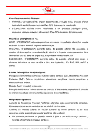 Classificação quanto à Etiologia:
•   PRIMÁRIA OU ESSENCIAL: origem desconhecida, evolução lenta, pressão arterial
    instável até a estabilização num nível fixo. 90% dos casos de hipertensão.
•   SECUNDÁRIA: quando estiver relacionada a um processo patológico (renal,
    endócrino, vascular, gravidez, iatrogenias). 5% a 10% dos casos de hipertensão.


Urgência e Emergência em HA
CRISE HIPERTENSIVA: Alteração pressórica importante com cefaléia, alterações visuais
recentes, dor retro esternal, dispnéia e obnubilação.
URGÊNCIA HIPERTENSIVA: aumento súbito da pressão arterial não associada a
quadros clínicos agudos como obnubilação, vômitos e dispnéia - não apresentam risco
imediato de vida ou dano em órgão-alvo. PA pode ser controlada em 24h.
EMERGÊNCIA HIPERTENSIVA: aumento súbito da pressão arterial com sinais e
sintomas indicativos de risco de vida e dano em órgão-alvo. Ex. EAP, IAM, AVCE e
outros.


Fatores fisiológicos e Fisiopatológicos
Principais determinantes da Pressão Arterial: Débito cardíaco (DC), Resistência Vascular
Periférica (RVP). Fatores circulatórios: viscosidade sangüínea, volume sangüíneo e
elasticidade das artérias.
Relação fluxo ⎢ pressão ⎢ resistência.
Princípio de hidráulica: “o fluxo através de um tubo é diretamente proporcional à pressão
no interior desse tubo e inversamente proporcional à sua resistência.


O Hipertenso apresenta
Aumento de Resistência Vascular Periférica: arteríolas estão anormalmente constritas.
Considerar aterosclerose e arteriosclerose e influência hormonal.
Aumento da Pressão Arterial: se houver aumento do débito cardíaco ou do fluxo
sangüíneo total e a resistência vascular periférica não se alterar.
•   Um aumento persistente da pressão arterial é igual a um maior esforço cardíaco ,
    levando a hipertrofia do músculo cardíaco.


                                                                      53
Este material deve ser utilizado apenas como parâmetro de estudo deste Programa. Os créditos deste conteúdo são dados a seus respectivos autores
 