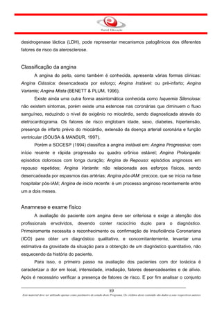 desidrogenase láctica (LDH), pode representar mecanismos patogênicos dos diferentes
fatores de risco da aterosclerose.


Classificação da angina
         A angina do peito, como também é conhecida, apresenta várias formas clínicas:
Angina Clássica: desencadeada por esforço; Angina Instável: ou pré-infarto; Angina
Variante; Angina Mista (BENETT & PLUM, 1996).
         Existe ainda uma outra forma assintomática conhecida como Isquemia Silenciosa:
não existem sintomas, porém existe uma estenose nas coronárias que diminuem o fluxo
sanguíneo, reduzindo o nível de oxigênio no miocárdio, sendo diagnosticada através do
eletrocardiograma. Os fatores de risco englobam idade, sexo, diabetes, hipertensão,
presença de infarto prévio do miocárdio, extensão da doença arterial coronária e função
ventricular (SOUSA & MANSUR, 1997).
         Porém a SOCESP (1994) classifica a angina instável em: Angina Progressiva: com
início recente e rápida progressão ou quadro crônico estável; Angina Prolongada:
episódios dolorosos com longa duração; Angina de Repouso: episódios anginosos em
repouso repetidos; Angina Variante: não relacionada aos esforços físicos, sendo
desencadeada por espasmos das artérias; Angina pós-IAM: precoce, que se inicia na fase
hospitalar pós-IAM; Angina de inicio recente: é um processo anginoso recentemente entre
um a dois meses.


Anamnese e exame físico
         A avaliação do paciente com angina deve ser criteriosa e exige a atenção dos
profissionais         envolvidos,           devendo           conter        raciocínio         duplo        para       o    diagnóstico.
Primeiramente necessita o reconhecimento ou confirmação de Insuficiência Coronariana
(ICO) para obter um diagnóstico qualitativo, e concomitantemente, levantar uma
estimativa da gravidade da situação para a obtenção de um diagnóstico quantitativo, não
esquecendo da história do paciente.
         Para isso, o primeiro passo na avaliação dos pacientes com dor torácica é
caracterizar a dor em local, intensidade, irradiação, fatores desencadeantes e de alívio.
Após é necessário verificar a presença de fatores de risco. E por fim analisar o conjunto


                                                                      89
Este material deve ser utilizado apenas como parâmetro de estudo deste Programa. Os créditos deste conteúdo são dados a seus respectivos autores
 