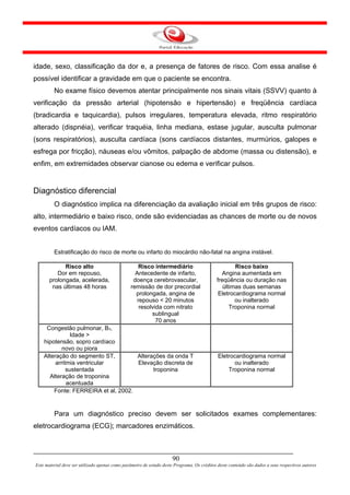 idade, sexo, classificação da dor e, a presença de fatores de risco. Com essa analise é
possível identificar a gravidade em que o paciente se encontra.
         No exame físico devemos atentar principalmente nos sinais vitais (SSVV) quanto à
verificação da pressão arterial (hipotensão e hipertensão) e freqüência cardíaca
(bradicardia e taquicardia), pulsos irregulares, temperatura elevada, ritmo respiratório
alterado (dispnéia), verificar traquéia, linha mediana, estase jugular, ausculta pulmonar
(sons respiratórios), ausculta cardíaca (sons cardíacos distantes, murmúrios, galopes e
esfrega por fricção), náuseas e/ou vômitos, palpação de abdome (massa ou distensão), e
enfim, em extremidades observar cianose ou edema e verificar pulsos.


Diagnóstico diferencial
         O diagnóstico implica na diferenciação da avaliação inicial em três grupos de risco:
alto, intermediário e baixo risco, onde são evidenciadas as chances de morte ou de novos
eventos cardíacos ou IAM.


         Estratificação do risco de morte ou infarto do miocárdio não-fatal na angina instável.

             Risco alto                            Risco intermediário                               Risco baixo
          Dor em repouso,                         Antecedente de infarto,                      Angina aumentada em
       prolongada, acelerada,                    doença cerebrovascular,                     freqüência ou duração nas
        nas últimas 48 horas                    remissão de dor precordial                      últimas duas semanas
                                                  prolongada, angina de                       Eletrocardiograma normal
                                                   repouso < 20 minutos                              ou inalterado
                                                    resolvida com nitrato                          Troponina normal
                                                         sublingual
                                                           70 anos
     Congestão pulmonar, B3,
               Idade >
    hipotensão, sopro cardíaco
            novo ou piora
    Alteração do segmento ST,        Alterações da onda T                                    Eletrocardiograma normal
         arritmia ventricular        Elevação discreta de                                          ou inalterado
              sustentada                   troponina                                             Troponina normal
      Alteração de troponina
              acentuada
        Fonte: FERREIRA et al, 2002.


         Para um diagnóstico preciso devem ser solicitados exames complementares:
eletrocardiograma (ECG); marcadores enzimáticos.



                                                                      90
Este material deve ser utilizado apenas como parâmetro de estudo deste Programa. Os créditos deste conteúdo são dados a seus respectivos autores
 