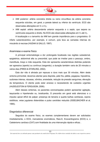 IAM posterior: artéria coronária direita ou ramo circunflexo da artéria coronária
         esquerda ocluídas, em geral, a parede lateral ou inferior do ventrículo. ECG são
         observadas alterações em V1 e V2;
         IAM septal: artéria descendente anterior esquerda e o septo, que separa os
         ventrículos esquerdo e direito. No ECG são observadas alterações em V1 até V2.
         A localização e o tamanho da IAM tem grande importância para o prognóstico. O
infarto subendocárdico, por exemplo, é comum, pois leva as camadas internas do
miocárdio à necrose (HUDAK & GALLO, 1997).


Anamnese e exame físico
         A principal sintomatologia a dor prolongada localizada nas regiões subesternal,
epigástrica, abdominal alta ou precordial, que pode se irradiar para o pescoço, ombro,
mandíbula, braço e mão esquerda. Esta dor apresenta características distintas podendo
ser agressiva (aperto) ou contínua (rasgando); a duração também varia de 20 minutos a
vários dias (PIRES & STARLING, 2002).
         Esta dor não é aliviada por repouso e dura mais que 30 minutos. Além deste
sintoma primordial, devemos atentar para dispnéia, pele fria, pálida, pegajosa, hipoxêmia,
sudorese intensa, náuseas, vômitos, ansiedade, redução da pressão sanguínea, elevação
da temperatura. O cliente pode estar ansioso e necessitando de cuidados urgentes
(HUDDLESTON & FERGUSON, 2006).
         Além desses sintomas, os pacientes coronariopatas podem apresentar agitação,
taquicardia e hipertensão ou, bradicardia. O precordio em geral está silencioso e o
impulso apical difícil de palpar; presença de terceira e quarta bulhas cardíacas, sopros
sistólicos, veias jugulares distendidas e pulso carotídeo reduzido (ISSELBACHER et al,
1995).


Diagnóstico diferencial
         Seguidos do exame físico, os exames complementares devem ser solicitados
imediatamente, o ECG, marcadores enzimáticos, Raio-X, Ecocardiograma (ECO) e, o
Cateterismo cardíaco (CAT) com finalidade de uma intervenção rápida e eficaz .



                                                                      93
Este material deve ser utilizado apenas como parâmetro de estudo deste Programa. Os créditos deste conteúdo são dados a seus respectivos autores
 