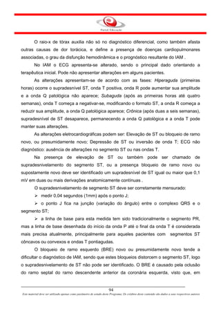 O raio-x de tórax auxilia não só no diagnóstico diferencial, como também afasta
outras causas de dor torácica, e define a presença de doenças cardiopulmonares
associadas, o grau da disfunção hemodinâmica e o prognóstico resultante do IAM .
         No IAM o ECG apresenta-se alterado, sendo o principal dado orientando a
terapêutica inicial. Pode não apresentar alterações em alguns pacientes.
         As alterações apresentam-se de acordo com as fases: Hiperaguda (primeiras
horas) ocorre o supradesnível ST, onda T positiva, onda R pode aumentar sua amplitude
e a onda Q patológica não aparece; Subaguda (após as primeiras horas até quatro
semanas), onda T começa a negativar-se, modificando o formato ST, a onda R começa a
reduzir sua amplitude, a onda Q patológica aparece; Crônica (após duas a seis semanas),
supradesnível de ST desaparece, permanecendo a onda Q patológica e a onda T pode
manter suas alterações.
         As alterações eletrocardiográficas podem ser: Elevação de ST ou bloqueio de ramo
novo, ou presumidamente novo; Depressão de ST ou inversão de onda T; ECG não
diagnóstico: ausência de alterações no segmento ST ou nas ondas T.
         Na presença de elevação de ST ou também pode ser chamado de
supradesnivelamento do segmento ST, ou a presença bloqueio de ramo novo ou
supostamente novo deve ser identificado um supradesnível de ST igual ou maior que 0,1
mV em duas ou mais derivações anatomicamente contínuas .
         O supradesnivelamento de segmento ST deve ser corretamente mensurado:
               medir 0,04 segundos (1mm) após o ponto J;
               o ponto J fica na junção (variação do ângulo) entre o complexo QRS e o
segmento ST;
               a linha de base para esta medida tem sido tradicionalmente o segmento PR,
mas a linha de base desenhada do início da onda P até o final da onda T é considerada
mais precisa atualmente, principalmente para aqueles pacientes com                                                      segmentos ST
côncavos ou convexos e ondas T pontiagudas.
         O bloqueio de ramo esquerdo (BRE) novo ou presumidamente novo tende a
dificultar o diagnóstico de IAM, sendo que estes bloqueios distorcem o segmento ST, logo
o supradesnivelamento de ST não pode ser identificado. O BRE é causado pela oclusão
do ramo septal do ramo descendente anterior da coronária esquerda, visto que, em


                                                                      94
Este material deve ser utilizado apenas como parâmetro de estudo deste Programa. Os créditos deste conteúdo são dados a seus respectivos autores
 
