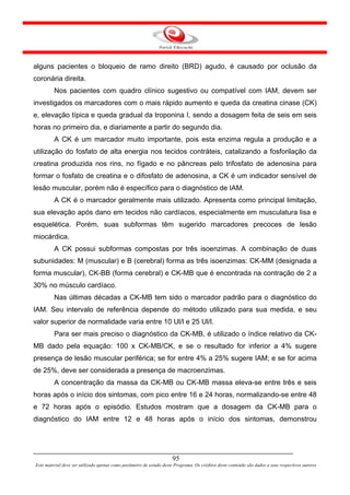 alguns pacientes o bloqueio de ramo direito (BRD) agudo, é causado por oclusão da
coronária direita.
         Nos pacientes com quadro clínico sugestivo ou compatível com IAM, devem ser
investigados os marcadores com o mais rápido aumento e queda da creatina cinase (CK)
e, elevação típica e queda gradual da troponina I, sendo a dosagem feita de seis em seis
horas no primeiro dia, e diariamente a partir do segundo dia.
         A CK é um marcador muito importante, pois esta enzima regula a produção e a
utilização do fosfato de alta energia nos tecidos contráteis, catalizando a fosforilação da
creatina produzida nos rins, no fígado e no pâncreas pelo trifosfato de adenosina para
formar o fosfato de creatina e o difosfato de adenosina, a CK é um indicador sensível de
lesão muscular, porém não é específico para o diagnóstico de IAM.
         A CK é o marcador geralmente mais utilizado. Apresenta como principal limitação,
sua elevação após dano em tecidos não cardíacos, especialmente em musculatura lisa e
esquelética. Porém, suas subformas têm sugerido marcadores precoces de lesão
miocárdica.
         A CK possui subformas compostas por três isoenzimas. A combinação de duas
subunidades: M (muscular) e B (cerebral) forma as três isoenzimas: CK-MM (designada a
forma muscular), CK-BB (forma cerebral) e CK-MB que é encontrada na contração de 2 a
30% no músculo cardíaco.
         Nas últimas décadas a CK-MB tem sido o marcador padrão para o diagnóstico do
IAM. Seu intervalo de referência depende do método utilizado para sua medida, e seu
valor superior de normalidade varia entre 10 Ul/l e 25 Ul/l.
         Para ser mais preciso o diagnóstico da CK-MB, é utilizado o índice relativo da CK-
MB dado pela equação: 100 x CK-MB/CK, e se o resultado for inferior a 4% sugere
presença de lesão muscular periférica; se for entre 4% a 25% sugere IAM; e se for acima
de 25%, deve ser considerada a presença de macroenzimas.
         A concentração da massa da CK-MB ou CK-MB massa eleva-se entre três e seis
horas após o início dos sintomas, com pico entre 16 e 24 horas, normalizando-se entre 48
e 72 horas após o episódio. Estudos mostram que a dosagem da CK-MB para o
diagnóstico do IAM entre 12 e 48 horas após o início dos sintomas, demonstrou




                                                                      95
Este material deve ser utilizado apenas como parâmetro de estudo deste Programa. Os créditos deste conteúdo são dados a seus respectivos autores
 
