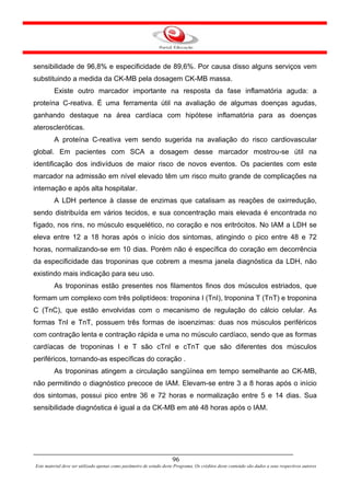 sensibilidade de 96,8% e especificidade de 89,6%. Por causa disso alguns serviços vem
substituindo a medida da CK-MB pela dosagem CK-MB massa.
         Existe outro marcador importante na resposta da fase inflamatória aguda: a
proteína C-reativa. É uma ferramenta útil na avaliação de algumas doenças agudas,
ganhando destaque na área cardíaca com hipótese inflamatória para as doenças
ateroscleróticas.
         A proteína C-reativa vem sendo sugerida na avaliação do risco cardiovascular
global. Em pacientes com SCA a dosagem desse marcador mostrou-se útil na
identificação dos indivíduos de maior risco de novos eventos. Os pacientes com este
marcador na admissão em nível elevado têm um risco muito grande de complicações na
internação e após alta hospitalar.
         A LDH pertence à classe de enzimas que catalisam as reações de oxirredução,
sendo distribuída em vários tecidos, e sua concentração mais elevada é encontrada no
fígado, nos rins, no músculo esquelético, no coração e nos eritrócitos. No IAM a LDH se
eleva entre 12 a 18 horas após o início dos sintomas, atingindo o pico entre 48 e 72
horas, normalizando-se em 10 dias. Porém não é específica do coração em decorrência
da especificidade das troponinas que cobrem a mesma janela diagnóstica da LDH, não
existindo mais indicação para seu uso.
         As troponinas estão presentes nos filamentos finos dos músculos estriados, que
formam um complexo com três poliptídeos: troponina I (TnI), troponina T (TnT) e troponina
C (TnC), que estão envolvidas com o mecanismo de regulação do cálcio celular. As
formas TnI e TnT, possuem três formas de isoenzimas: duas nos músculos periféricos
com contração lenta e contração rápida e uma no músculo cardíaco, sendo que as formas
cardíacas de troponinas I e T são cTnI e cTnT que são diferentes dos músculos
periféricos, tornando-as específicas do coração .
         As troponinas atingem a circulação sangüínea em tempo semelhante ao CK-MB,
não permitindo o diagnóstico precoce de IAM. Elevam-se entre 3 a 8 horas após o início
dos sintomas, possui pico entre 36 e 72 horas e normalização entre 5 e 14 dias. Sua
sensibilidade diagnóstica é igual a da CK-MB em até 48 horas após o IAM.




                                                                      96
Este material deve ser utilizado apenas como parâmetro de estudo deste Programa. Os créditos deste conteúdo são dados a seus respectivos autores
 
