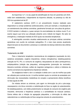 As troponinas I e T, no seu papel de estratificação de risco em pacientes com SCA,
estão bem estabelecidos, independente da troponina utilizada, na presença ou não de
SCA de supradesnível de ST.
         O cateterismo cardíaco (CAT) é um procedimento invasivo realizado para
diagnosticar ou corrigir problemas cardiovasculares, como por exemplo, a visualização de
um estreitamento das artérias coronárias, geralmente formado por uma placa de gordura.
O ECO também é utilizado e, quase sempre há anormalidades da cinética mural. É um
exame seguro que torna sua utilização atraente como método de triagem. No setor de
emergência, a realização imediata do ECO ajuda nas decisões terapêuticas.
         A arteriografia coronária visualiza seletivamente as principais artérias coronárias
epicárdicas com auxílio de contraste radiográfico. É o meio mais preciso atualmente
disponível para se documentar a presença e a extensão da doença obstrutiva das artérias
coronárias.


Tratamento do IAM
         Para o tratamento terapêutico recomenda-se de analgésicos (supressão da dor),
sedativos (ansiedade), oxigênio (hipoxêmia), nitratos (nitroglicerina), betabloqueadores
(redução da FC, PA, e o consumo de oxigênio), bloqueadores de cálcio (antiisquêmico),
antiplaquetários (inibição das plaquetas), anticoagulantes (prevenção de reoclusão),
lidocaína (controlar arritmias), sulfato de magnésio (antagoniza o cálcio) e inibidores da
enzima conversora da angiostensina (hipotensor arterial).
         Os analgésicos tratam a dor e a sedação é obtida com o uso de morfina que pode
ser utilizada para controle da dor. A morfina também ajuda no controle da ansiedade com
diminuição das necessidades metabólicas do coração e apresentando efeitos benéficos
na fase aguda do IAM.
         Os nitratos aliviam os sintomas, pois agem na diminuição da pré e pós-carga,
vasoespasmo e do tônus coronário e redistribuição do fluxo na região do subendocárdio.
Os betabloqueadores, com efeito predominante na redução do consumo de oxigênio pelo
miocárdio, diminuindo a freqüência cardíaca e a contratilidade do músculo cardíaco.
Outros efeitos são a inibição da agregação plaquetária, a diminuição do efeito das
catecolaminas e a redistribuição do fluxo sanguíneo através do subendocárdico.


                                                                      97
Este material deve ser utilizado apenas como parâmetro de estudo deste Programa. Os créditos deste conteúdo são dados a seus respectivos autores
 