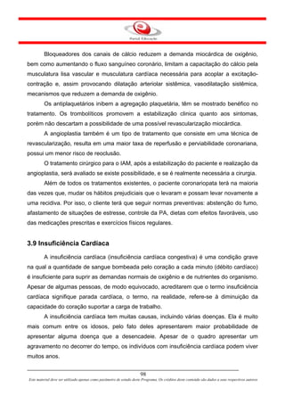 Bloqueadores dos canais de cálcio reduzem a demanda miocárdica de oxigênio,
bem como aumentando o fluxo sanguíneo coronário, limitam a capacitação do cálcio pela
musculatura lisa vascular e musculatura cardíaca necessária para acoplar a excitação-
contração e, assim provocando dilatação arteriolar sistêmica, vasodilatação sistêmica,
mecanismos que reduzem a demanda de oxigênio.
         Os antiplaquetários inibem a agregação plaquetária, têm se mostrado benéfico no
tratamento. Os trombolíticos promovem a estabilização clinica quanto aos sintomas,
porém não descartam a possibilidade de uma possível revascularização miocárdica.
         A angioplastia também é um tipo de tratamento que consiste em uma técnica de
revascularização, resulta em uma maior taxa de reperfusão e perviabilidade coronariana,
possui um menor risco de reoclusão.
         O tratamento cirúrgico para o IAM, após a estabilização do paciente e realização da
angioplastia, será avaliado se existe possibilidade, e se é realmente necessária a cirurgia.
         Além de todos os tratamentos existentes, o paciente coronariopata terá na maioria
das vezes que, mudar os hábitos prejudiciais que o levaram e possam levar novamente a
uma recidiva. Por isso, o cliente terá que seguir normas preventivas: abstenção do fumo,
afastamento de situações de estresse, controle da PA, dietas com efeitos favoráveis, uso
das medicações prescritas e exercícios físicos regulares.


3.9 Insuficiência Cardíaca
         A insuficiência cardíaca (insuficiência cardíaca congestiva) é uma condição grave
na qual a quantidade de sangue bombeada pelo coração a cada minuto (débito cardíaco)
é insuficiente para suprir as demandas normais de oxigênio e de nutrientes do organismo.
Apesar de algumas pessoas, de modo equivocado, acreditarem que o termo insuficiência
cardíaca signifique parada cardíaca, o termo, na realidade, refere-se à diminuição da
capacidade do coração suportar a carga de trabalho.
         A insuficiência cardíaca tem muitas causas, incluindo várias doenças. Ela é muito
mais comum entre os idosos, pelo fato deles apresentarem maior probabilidade de
apresentar alguma doença que a desencadeie. Apesar de o quadro apresentar um
agravamento no decorrer do tempo, os indivíduos com insuficiência cardíaca podem viver
muitos anos.


                                                                      98
Este material deve ser utilizado apenas como parâmetro de estudo deste Programa. Os créditos deste conteúdo são dados a seus respectivos autores
 