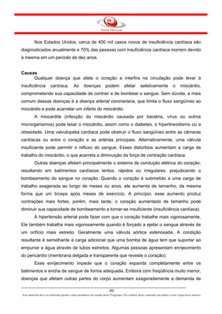 Nos Estados Unidos, cerca de 400 mil casos novos de insuficiência cardíaca são
diagnosticados anualmente e 70% das pessoas com insuficiência cardíaca morrem devido
à mesma em um período de dez anos.


Causas
     Qualquer doença que afete o coração e interfira na circulação pode levar à
insuficiência         cardíaca.          As      doenças           podem          afetar       seletivamente             o     miocárdio,
comprometendo sua capacidade de contrair e de bombear o sangue. Sem dúvida, a mais
comum dessas doenças é a doença arterial coronariana, que limita o fluxo sangüíneo ao
miocárdio e pode acarretar um infarto do miocárdio.
         A miocardite (infecção do miocárdio causada por bactéria, vírus ou outros
microrganismos) pode lesar o miocárdio, assim como o diabetes, o hipertireoidismo ou a
obesidade. Uma valvulopatia cardíaca pode obstruir o fluxo sangüíneo entre as câmaras
cardíacas ou entre o coração e as artérias principais. Alternativamente, uma válvula
insuficiente pode permitir o refluxo do sangue. Esses distúrbios aumentam a carga de
trabalho do miocárdio, o que acarreta a diminuição da força de contração cardíaca.
         Outras doenças afetam principalmente o sistema de condução elétrica do coração,
resultando em batimentos cardíacos lentos, rápidos ou irregulares, prejudicando o
bombeamento do sangue no coração. Quando o coração é submetido a uma carga de
trabalho exagerada ao longo de meses ou anos, ele aumenta de tamanho, da mesma
forma que um bíceps após meses de exercício. A princípio, esse aumento produz
contrações mais fortes, porém, mais tarde, o coração aumentado de tamanho pode
diminuir sua capacidade de bombeamento e tornar-se insuficiente (insuficiência cardíaca).
         A hipertensão arterial pode fazer com que o coração trabalhe mais vigorosamente.
Ele também trabalha mais vigorosamente quando é forçado a ejetar o sangue através de
um orifício mais estreito. Geralmente uma válvula aórtica estenosada. A condição
resultante é semelhante à carga adicional que uma bomba de água tem que suportar ao
empurrar a água através de tubos estreitos. Algumas pessoas apresentam enrijecimento
do pericárdio (membrana delgada e transparente que reveste o coração).
         Esse enrijecimento impede que o coração expanda completamente entre os
batimentos e encha de sangue de forma adequada. Embora com freqüência muito menor,
doenças que afetam outras partes do corpo aumentam exageradamente a demanda de

                                                                      99
Este material deve ser utilizado apenas como parâmetro de estudo deste Programa. Os créditos deste conteúdo são dados a seus respectivos autores
 