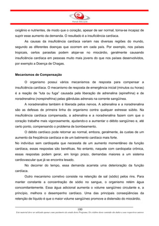 oxigênio e nutrientes, de modo que o coração, apesar de ser normal, torna-se incapaz de
suprir esse aumento da demanda. O resultado é a insuficiência cardíaca.
         As causas da insuficiência cardíaca variam nas diversas regiões do mundo,
segundo as diferentes doenças que ocorrem em cada país. Por exemplo, nos países
tropicais, certos parasitas podem alojar-se no miocárdio, geralmente causando
insuficiência cardíaca em pessoas muito mais jovens do que nos países desenvolvidos,
por exemplo a Doença de Chagas.


Mecanismos de Compensação

         O organismo possui vários mecanismos de resposta para compensar a
insuficiência cardíaca. O mecanismo de resposta de emergência inicial (minutos ou horas)
é a reação de “luta ou fuga” causada pela liberação de adrenalina (epinefrina) e de
noradrenalina (norepinefrina) pelas glândulas adrenais na corrente sangüínea.
         A noradrenalina também é liberada pelos nervos. A adrenalina e a noradrenalina
são as defesas de primeira linha do organismo contra qualquer estresse súbito. Na
insuficiência cardíaca compensada, a adrenalina e a noradrenalina fazem com que o
coração trabalhe mais vigorosamente, ajudando-o a aumentar o débito sangüíneo e, até
certo ponto, compensando o problema de bombeamento.
         O débito cardíaco pode retornar ao normal, embora, geralmente, às custas de um
aumento da freqüência cardíaca e de um batimento cardíaco mais forte.
No indivíduo sem cardiopatia que necessita de um aumento momentâneo da função
cardíaca, essas respostas são benéficas. No entanto, naquele com cardiopatia crônica,
essas respostas podem gerar, em longo prazo, demandas maiores a um sistema
cardiovascular que já se encontra lesado.
         No decorrer do tempo, essa demanda acarreta uma deterioração da função
cardíaca.
         Outro mecanismo corretivo consiste na retenção de sal (sódio) pelos rins. Para
manter constante a concentração de sódio no sangue, o organismo retém água
concomitantemente. Essa água adicional aumenta o volume sangüíneo circulante e, a
princípio, melhora o desempenho cardíaco. Uma das principais conseqüências da
retenção de líquido é que o maior volume sangüíneo promove a distensão do miocárdio.


                                                                     100
Este material deve ser utilizado apenas como parâmetro de estudo deste Programa. Os créditos deste conteúdo são dados a seus respectivos autores
 