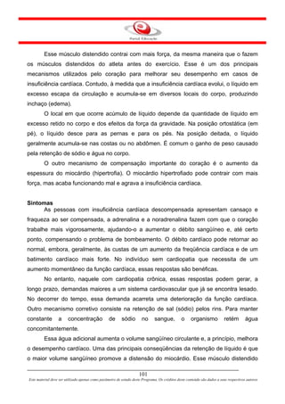 Esse músculo distendido contrai com mais força, da mesma maneira que o fazem
os músculos distendidos do atleta antes do exercício. Esse é um dos principais
mecanismos utilizados pelo coração para melhorar seu desempenho em casos de
insuficiência cardíaca. Contudo, à medida que a insuficiência cardíaca evolui, o líquido em
excesso escapa da circulação e acumula-se em diversos locais do corpo, produzindo
inchaço (edema).
         O local em que ocorre acúmulo de líquido depende da quantidade de líquido em
excesso retido no corpo e dos efeitos da força da gravidade. Na posição ortostática (em
pé), o líquido desce para as pernas e para os pés. Na posição deitada, o líquido
geralmente acumula-se nas costas ou no abdômen. É comum o ganho de peso causado
pela retenção de sódio e água no corpo.
         O outro mecanismo de compensação importante do coração é o aumento da
espessura do miocárdio (hipertrofia). O miocárdio hipertrofiado pode contrair com mais
força, mas acaba funcionando mal e agrava a insuficiência cardíaca.


Sintomas
      As pessoas com insuficiência cardíaca descompensada apresentam cansaço e
fraqueza ao ser compensada, a adrenalina e a noradrenalina fazem com que o coração
trabalhe mais vigorosamente, ajudando-o a aumentar o débito sangüíneo e, até certo
ponto, compensando o problema de bombeamento. O débito cardíaco pode retornar ao
normal, embora, geralmente, às custas de um aumento da freqüência cardíaca e de um
batimento cardíaco mais forte. No indivíduo sem cardiopatia que necessita de um
aumento momentâneo da função cardíaca, essas respostas são benéficas.
         No entanto, naquele com cardiopatia crônica, essas respostas podem gerar, a
longo prazo, demandas maiores a um sistema cardiovascular que já se encontra lesado.
No decorrer do tempo, essa demanda acarreta uma deterioração da função cardíaca.
Outro mecanismo corretivo consiste na retenção de sal (sódio) pelos rins. Para manter
constante         a     concentração              de      sódio        no      sangue,          o     organismo           retém         água
concomitantemente.
         Essa água adicional aumenta o volume sangüíneo circulante e, a princípio, melhora
o desempenho cardíaco. Uma das principais conseqüências da retenção de líquido é que
o maior volume sangüíneo promove a distensão do miocárdio. Esse músculo distendido

                                                                     101
Este material deve ser utilizado apenas como parâmetro de estudo deste Programa. Os créditos deste conteúdo são dados a seus respectivos autores
 