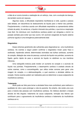 a falta de ar ocorre durante a realização de um esforço, mas, com a evolução da doença,
ela também ocorre em repouso.
         Algumas vezes, a dificuldade respiratória manifesta-se à noite, quando a pessoa
está deitada, em decorrência do deslocamento do líquido para o interior dos pulmões.
Freqüentemente, o indivíduo acorda com dificuldade respiratória ou apresentando sibilos
(chiado de peito). Ao sentar-se, o líquido é drenado dos pulmões, o que torna a respiração
mais fácil. Os indivíduos com insuficiência cardíaca podem ser obrigadas a dormir na
posição sentada para evitar que isso ocorra. Um acúmulo exagerado de líquido (edema
pulmonar agudo) é uma emergência potencialmente letal.


Diagnóstico

         Esses sintomas geralmente são suficientes para diagnosticar-se uma insuficiência
cardíaca. Os eventos a seguir podem confirmar o diagnóstico inicial: pulso fraco e
acelerado, hipotensão arterial, determinadas anomalias nas bulhas cardíacas, aumento
do coração, dilatação das veias do pescoço, acúmulo de líquido nos pulmões, aumento do
fígado, ganho rápido de peso e acúmulo de líquido no abdômen ou nos membros
inferiores.
         Uma radiografia torácica pode revelar um aumento do coração e o acúmulo de
líquido nos pulmões. Freqüentemente, o desempenho cardíaco é avaliado através de
outros exames, como a ecocardiografia, que utiliza ondas sonoras para gerar uma
imagem do coração, e a eletrocardiografia, a qual examina a atividade elétrica do
coração. Outros exames podem ser realizados para se determinar a causa subjacente da
insuficiência cardíaca.


Tratamento
      Muito pode ser feito para tornar a atividade física mais confortável, para melhorar a
qualidade de vida e para prolongar a vida do paciente. No entanto, não existe uma cura
para a maioria das pessoas com insuficiência cardíaca. Os médicos abordam a terapia
através de três ângulos: tratamento da causa subjacente, remoção dos fatores que
contribuem para o agravamento da insuficiência cardíaca e tratamento da insuficiência
cardíaca em si.


                                                                     103
Este material deve ser utilizado apenas como parâmetro de estudo deste Programa. Os créditos deste conteúdo são dados a seus respectivos autores
 