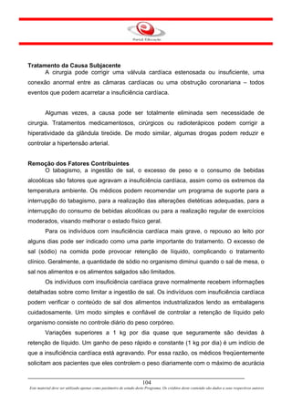 Tratamento da Causa Subjacente
      A cirurgia pode corrigir uma válvula cardíaca estenosada ou insuficiente, uma
conexão anormal entre as câmaras cardíacas ou uma obstrução coronariana – todos
eventos que podem acarretar a insuficiência cardíaca.


         Algumas vezes, a causa pode ser totalmente eliminada sem necessidade de
cirurgia. Tratamentos medicamentosos, cirúrgicos ou radioterápicos podem corrigir a
hiperatividade da glândula tireóide. De modo similar, algumas drogas podem reduzir e
controlar a hipertensão arterial.


Remoção dos Fatores Contribuintes
    O tabagismo, a ingestão de sal, o excesso de peso e o consumo de bebidas
alcoólicas são fatores que agravam a insuficiência cardíaca, assim como os extremos da
temperatura ambiente. Os médicos podem recomendar um programa de suporte para a
interrupção do tabagismo, para a realização das alterações dietéticas adequadas, para a
interrupção do consumo de bebidas alcoólicas ou para a realização regular de exercícios
moderados, visando melhorar o estado físico geral.
         Para os indivíduos com insuficiência cardíaca mais grave, o repouso ao leito por
alguns dias pode ser indicado como uma parte importante do tratamento. O excesso de
sal (sódio) na comida pode provocar retenção de líquido, complicando o tratamento
clínico. Geralmente, a quantidade de sódio no organismo diminui quando o sal de mesa, o
sal nos alimentos e os alimentos salgados são limitados.
         Os indivíduos com insuficiência cardíaca grave normalmente recebem informações
detalhadas sobre como limitar a ingestão de sal. Os indivíduos com insuficiência cardíaca
podem verificar o conteúdo de sal dos alimentos industrializados lendo as embalagens
cuidadosamente. Um modo simples e confiável de controlar a retenção de líquido pelo
organismo consiste no controle diário do peso corpóreo.
         Variações superiores a 1 kg por dia quase que seguramente são devidas à
retenção de líquido. Um ganho de peso rápido e constante (1 kg por dia) é um indício de
que a insuficiência cardíaca está agravando. Por essa razão, os médicos freqüentemente
solicitam aos pacientes que eles controlem o peso diariamente com o máximo de acurácia


                                                                     104
Este material deve ser utilizado apenas como parâmetro de estudo deste Programa. Os créditos deste conteúdo são dados a seus respectivos autores
 