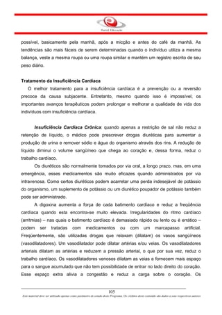 possível, basicamente pela manhã, após a micção e antes do café da manhã. As
tendências são mais fáceis de serem determinadas quando o indivíduo utiliza a mesma
balança, veste a mesma roupa ou uma roupa similar e mantém um registro escrito de seu
peso diário.


Tratamento da Insuficiência Cardíaca
    O melhor tratamento para a insuficiência cardíaca é a prevenção ou a reversão
precoce da causa subjacente. Entretanto, mesmo quando isso é impossível, os
importantes avanços terapêuticos podem prolongar e melhorar a qualidade de vida dos
indivíduos com insuficiência cardíaca.


         Insuficiência Cardíaca Crônica: quando apenas a restrição de sal não reduz a
retenção de líquido, o médico pode prescrever drogas diuréticas para aumentar a
produção de urina e remover sódio e água do organismo através dos rins. A redução de
líquido diminui o volume sangüíneo que chega ao coração e, dessa forma, reduz o
trabalho cardíaco.
         Os diuréticos são normalmente tomados por via oral, a longo prazo, mas, em uma
emergência, esses medicamentos são muito eficazes quando administrados por via
intravenosa. Como certos diuréticos podem acarretar uma perda indesejável de potássio
do organismo, um suplemento de potássio ou um diurético poupador de potássio também
pode ser administrado.
         A digoxina aumenta a força de cada batimento cardíaco e reduz a freqüência
cardíaca quando esta encontra-se muito elevada. Irregularidades do ritmo cardíaco
(arritmias) – nas quais o batimento cardíaco é demasiado rápido ou lento ou é errático –
podem         ser      tratadas         com        medicamentos               ou       com        um       marcapasso             artificial.
Freqüentemente, são utilizadas drogas que relaxam (dilatam) os vasos sangüíneos
(vasodilatadores). Um vasodilatador pode dilatar artérias e/ou veias. Os vasodilatadores
arteriais dilatam as artérias e reduzem a pressão arterial, o que por sua vez, reduz o
trabalho cardíaco. Os vasodilatadores venosos dilatam as veias e fornecem mais espaço
para o sangue acumulado que não tem possibilidade de entrar no lado direito do coração.
Esse espaço extra alivia a congestão e reduz a carga sobre o coração. Os


                                                                     105
Este material deve ser utilizado apenas como parâmetro de estudo deste Programa. Os créditos deste conteúdo são dados a seus respectivos autores
 