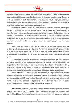 vasodilatadores mais comumente utilizados são os inibidores da ECA (enzima conversora
da angiotensina). Essas drogas não só melhoram os sintomas, mas também prolongam a
vida. Os inibidores da ECA dilatam artérias e veias na mesma proporção, ao passo que
muitas drogas mais antigas dilatam esses vasos em graus diferentes. Por exemplo, a
nitroglicerina dilata veias, e a hidralazina dilata artérias.
         As câmaras cardíacas dilatadas e com contração deficiente permitem a formação
de coágulos sangüíneos em seu interior. Nesse caso, o perigo é o descolamento dos
coágulos para o interior da circulação, causando lesões em outros órgãos vitais, como o
cérebro, e acarretando um acidente vascular cerebral. As drogas anticoagulantes são
importantes porque ajudam na prevenção da formação de coágulos de sangue no interior
das câmaras cardíacas. Diversas drogas novas estão sendo pesquisadas com esse
objetivo.
         Assim como os inibidores da ECA, a milrinona e a amrinona dilatam tanto as
artérias quanto as veias e, como a digoxina, elas também aumentam a força contrátil do
coração. Essas novas drogas são utilizadas apenas por curtos períodos em pacientes
rigorosamente monitorizados em ambiente hospitalar, pois elas podem causar arritmias
graves.
         O transplante de coração está indicado para alguns indivíduos que são saudáveis
em outros aspectos e cuja insuficiência cardíaca, no entanto, vem se agravando, não
respondendo de modo adequado aos medicamentos. Corações mecânicos temporários,
parciais ou completos, ainda encontram-se em fase experimental. Ainda estão sendo
intensamente estudados os problemas de eficácia, infecção e coágulos sangüíneos.
         A miocardioplastia é uma cirurgia experimental na qual um grande músculo retirado
do dorso do indivíduo é utilizado para envolver o coração e, em seguida, estimulado por
um marcapasso artificial para contrair de modo ritmado. Uma cirurgia experimental
recente revelou ser promissora para pacientes selecionados com insuficiência cardíaca
grave: o miocárdio fraco e insuficiente é simplesmente ressecado.


         Insuficiência Cardíaca Aguda: caso acumule-se subitamente líquido nos pulmões
(edema pulmonar agudo), a pessoa com insuficiência cardíaca vai respirar com
sofreguidão. São administradas altas concentrações de oxigênio através de uma máscara


                                                                     106
Este material deve ser utilizado apenas como parâmetro de estudo deste Programa. Os créditos deste conteúdo são dados a seus respectivos autores
 