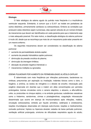 Etiologia
         O fator etiológico de edema agudo do pulmão mais freqüente é a insuficiência
ventricular esquerda. Entretanto, é comum que o E.A.P. se instale em portadores de
outros distúrbios, primariamente cardíacos ou extracardíacos. Embora as condições que
produzem estes distúrbios sejam numerosas, elas operam através de um número limitado
de mecanismos que devem ser identificados em cada paciente para que o tratamento seja
o mais adequado possível. Por este motivo, a classificação etiológica do edema pulmonar
é muito útil, desde que se reconheça que mais de um mecanismo pode estar presente em
um mesmo enfermo.
         Os seguintes mecanismos devem ser considerados na classificação do edema
pulmonar:
    aumento de permeabilidade alvéolo-capilar;
    aumento da pressão hidrostática capilar pulmonar;
    diminuição da pressão oncótica do plasma;
    diminuição da drenagem linfática;
    elevação da pressão negativa intersticial; e
    mecanismos múltiplos ou ignorados.


EDEMA PULMONAR POR AUMENTO DA PERMEABILIDADE ALVÉOLO-CAPILAR
         É determinado com mais freqüência por infecções pulmonares, bacterianas ou
viróticas; pneumonias por aspiração ou irradiação; inalantes tóxicos como o cloro, o
fosgênio, a amônia, os óxidos de nitrogênio e o dióxido de enxofre; intoxicação pelo
oxigênio observada em doentes que o inalam em altas concentrações por períodos
prolongados; toxinas circulantes como o veneno elapídico, o aloxano, a alfa-naftil-tio-
uréia, ou produzidas no choque séptico, e na embolia gordurosa; substâncias vasoativas
como a histamina, serotoninas, cininas e prostaglandinas; coagulação intravascular
disseminada que ocorre em doença de imunocomplexos após infecções, malária,
circulação extracorpórea, embolia por líquido amniótico, eclâmpsia e endotoxemia,
reações imunológicas observadas em doenças auto-imunes; reações a medicamentos;
contusão pulmonar; hipóxia ou hiperoxia alveolar; estados de baixa perfusão pulmonar,
ventilação artificial prolongada; síndrome de dificuldade respiratória aguda do adulto;


                                                                     108
Este material deve ser utilizado apenas como parâmetro de estudo deste Programa. Os créditos deste conteúdo são dados a seus respectivos autores
 