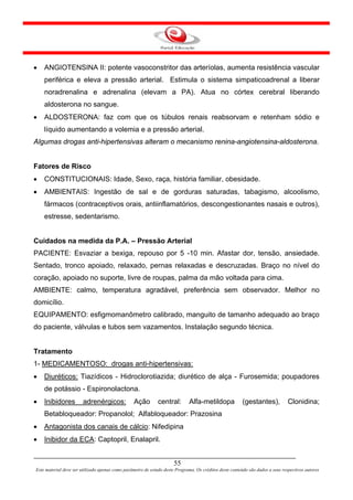 •   ANGIOTENSINA II: potente vasoconstritor das arteríolas, aumenta resistência vascular
    periférica e eleva a pressão arterial. Estimula o sistema simpaticoadrenal a liberar
    noradrenalina e adrenalina (elevam a PA). Atua no córtex cerebral liberando
    aldosterona no sangue.
•   ALDOSTERONA: faz com que os túbulos renais reabsorvam e retenham sódio e
    líquido aumentando a volemia e a pressão arterial.
Algumas drogas anti-hipertensivas alteram o mecanismo renina-angiotensina-aldosterona.


Fatores de Risco
•   CONSTITUCIONAIS: Idade, Sexo, raça, história familiar, obesidade.
•   AMBIENTAIS: Ingestão de sal e de gorduras saturadas, tabagismo, alcoolismo,
    fármacos (contraceptivos orais, antiinflamatórios, descongestionantes nasais e outros),
    estresse, sedentarismo.


Cuidados na medida da P.A. – Pressão Arterial
PACIENTE: Esvaziar a bexiga, repouso por 5 -10 min. Afastar dor, tensão, ansiedade.
Sentado, tronco apoiado, relaxado, pernas relaxadas e descruzadas. Braço no nível do
coração, apoiado no suporte, livre de roupas, palma da mão voltada para cima.
AMBIENTE: calmo, temperatura agradável, preferência sem observador. Melhor no
domicílio.
EQUIPAMENTO: esfigmomanômetro calibrado, manguito de tamanho adequado ao braço
do paciente, válvulas e tubos sem vazamentos. Instalação segundo técnica.


Tratamento
1- MEDICAMENTOSO: drogas anti-hipertensivas:
•   Diuréticos: Tiazídicos - Hidroclorotiazida; diurético de alça - Furosemida; poupadores
    de potássio - Espironolactona.
•   Inibidores         adrenérgicos:             Ação         central:       Alfa-metildopa              (gestantes),           Clonidina;
    Betabloqueador: Propanolol; Alfabloqueador: Prazosina
•   Antagonista dos canais de cálcio: Nifedipina
•   Inibidor da ECA: Captopril, Enalapril.


                                                                      55
Este material deve ser utilizado apenas como parâmetro de estudo deste Programa. Os créditos deste conteúdo são dados a seus respectivos autores
 