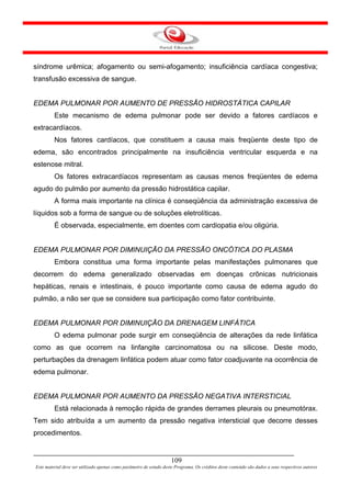 síndrome urêmica; afogamento ou semi-afogamento; insuficiência cardíaca congestiva;
transfusão excessiva de sangue.


EDEMA PULMONAR POR AUMENTO DE PRESSÃO HIDROSTÁTICA CAPILAR
         Este mecanismo de edema pulmonar pode ser devido a fatores cardíacos e
extracardíacos.
         Nos fatores cardíacos, que constituem a causa mais freqüente deste tipo de
edema, são encontrados principalmente na insuficiência ventricular esquerda e na
estenose mitral.
         Os fatores extracardíacos representam as causas menos freqüentes de edema
agudo do pulmão por aumento da pressão hidrostática capilar.
         A forma mais importante na clínica é conseqüência da administração excessiva de
líquidos sob a forma de sangue ou de soluções eletrolíticas.
         É observada, especialmente, em doentes com cardiopatia e/ou oligúria.


EDEMA PULMONAR POR DIMINUIÇÃO DA PRESSÃO ONCÓTICA DO PLASMA
         Embora constitua uma forma importante pelas manifestações pulmonares que
decorrem do edema generalizado observadas em doenças crônicas nutricionais
hepáticas, renais e intestinais, é pouco importante como causa de edema agudo do
pulmão, a não ser que se considere sua participação como fator contribuinte.


EDEMA PULMONAR POR DIMINUIÇÃO DA DRENAGEM LINFÁTICA
         O edema pulmonar pode surgir em conseqüência de alterações da rede linfática
como as que ocorrem na linfangite carcinomatosa ou na silicose. Deste modo,
perturbações da drenagem linfática podem atuar como fator coadjuvante na ocorrência de
edema pulmonar.


EDEMA PULMONAR POR AUMENTO DA PRESSÃO NEGATIVA INTERSTICIAL
         Está relacionada à remoção rápida de grandes derrames pleurais ou pneumotórax.
Tem sido atribuída a um aumento da pressão negativa intersticial que decorre desses
procedimentos.


                                                                     109
Este material deve ser utilizado apenas como parâmetro de estudo deste Programa. Os créditos deste conteúdo são dados a seus respectivos autores
 