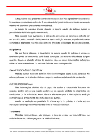 A taquicardia está presente na maioria dos casos que não apresentam distúrbio na
formação ou condução do estímulo. A pressão arterial geralmente encontra-se aumentada
mesmo em pacientes previamente normotensos.
         A queda da pressão arterial durante o edema agudo do pulmão sugere a
possibilidade de infarto agudo do miocárdio.
         Nos estágios mais avançados, a pele pode apresentar-se cianótica e coberta por
um suor frio, como resultado de hipoxemia e vasoconstrição intensas; o paciente torna-se
comatoso; a depressão respiratória geralmente antecede a instalação da parada cardíaca.


Diagnóstico
         Na sua forma clássica, o diagnóstico de edema agudo do pulmão é simples e
raramente pode ser confundido com outras condições. As maiores dificuldades surgem
quando, devido à situação clínica do paciente, não se obtêm informações suficientes
sobre os seus antecedentes ou o exame físico se torna muito precário.


EXAME RADIOLÓGICO DO TÓRAX
         Método auxiliar muito útil, também fornece informações sobre a área cardíaca. No
edema pulmonar os sinais são distintos, segundo o edema seja intersticial ou alveolar.


ELETROCARDIOGRAMA
         Nas informações obtidas não é capaz de avaliar a capacidade funcional do
coração, porém com o seu registro podem ser de grande utilidade no diagnóstico de
cardiopatias ou de arritmias e, assim, oferecer elementos para a elucidação da etiologia
ou mesmo para o tratamento do edema agudo do pulmão.
         Auxilia na avaliação da gravidade do edema agudo do pulmão, e orienta sobre a
indicação e emprego de outras medidas como a ventilação artificial.


Tratamento
         Medidas recomendadas são distintas e deve-se avaliar as circunstâncias, na
maioria das vezes, são empregadas de modo simultâneo.




                                                                     111
Este material deve ser utilizado apenas como parâmetro de estudo deste Programa. Os créditos deste conteúdo são dados a seus respectivos autores
 